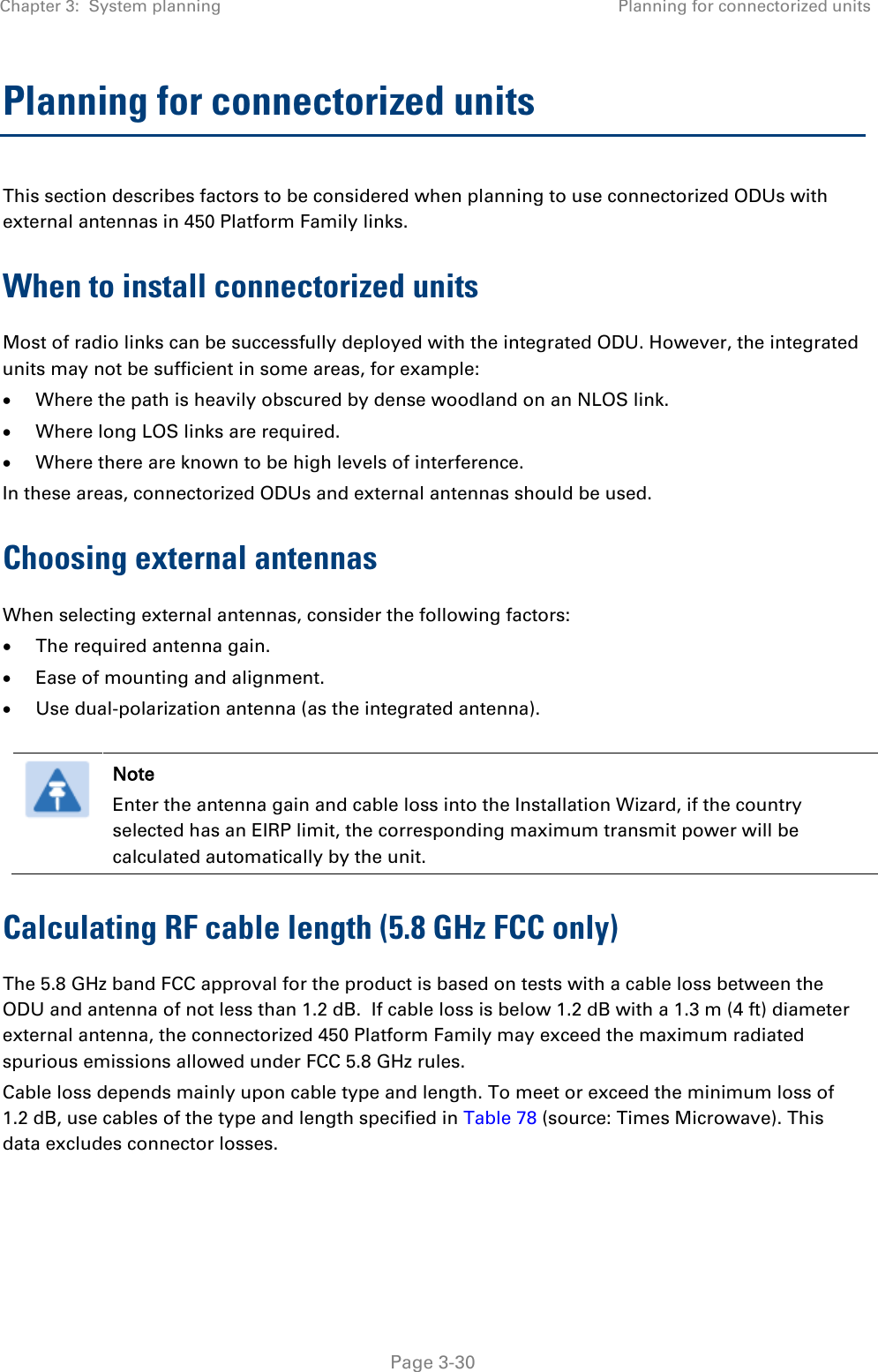 Chapter 3:  System planning Planning for connectorized units   Page 3-30 Planning for connectorized units This section describes factors to be considered when planning to use connectorized ODUs with external antennas in 450 Platform Family links. When to install connectorized units Most of radio links can be successfully deployed with the integrated ODU. However, the integrated units may not be sufficient in some areas, for example: • Where the path is heavily obscured by dense woodland on an NLOS link. • Where long LOS links are required.  • Where there are known to be high levels of interference. In these areas, connectorized ODUs and external antennas should be used. Choosing external antennas When selecting external antennas, consider the following factors: • The required antenna gain. • Ease of mounting and alignment. • Use dual-polarization antenna (as the integrated antenna).   Note Enter the antenna gain and cable loss into the Installation Wizard, if the country selected has an EIRP limit, the corresponding maximum transmit power will be calculated automatically by the unit. Calculating RF cable length (5.8 GHz FCC only) The 5.8 GHz band FCC approval for the product is based on tests with a cable loss between the ODU and antenna of not less than 1.2 dB.  If cable loss is below 1.2 dB with a 1.3 m (4 ft) diameter external antenna, the connectorized 450 Platform Family may exceed the maximum radiated spurious emissions allowed under FCC 5.8 GHz rules. Cable loss depends mainly upon cable type and length. To meet or exceed the minimum loss of 1.2 dB, use cables of the type and length specified in Table 78 (source: Times Microwave). This data excludes connector losses.  