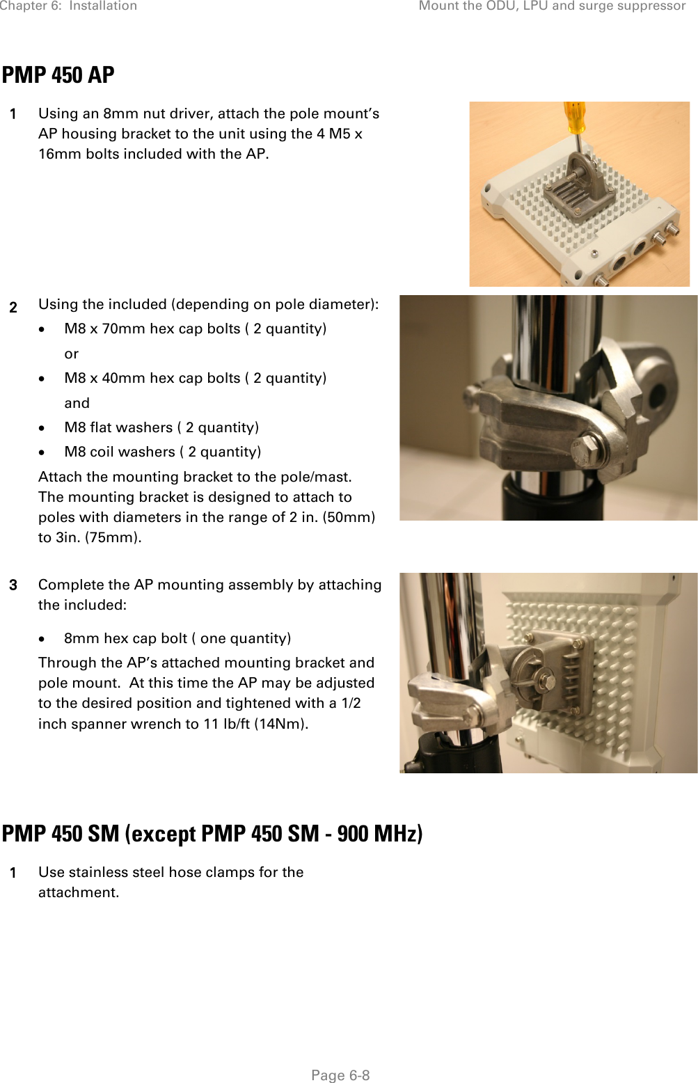 Chapter 6:  Installation Mount the ODU, LPU and surge suppressor   Page 6-8 PMP 450 AP 1 Using an 8mm nut driver, attach the pole mount’s AP housing bracket to the unit using the 4 M5 x 16mm bolts included with the AP.  2 Using the included (depending on pole diameter): • M8 x 70mm hex cap bolts ( 2 quantity) or • M8 x 40mm hex cap bolts ( 2 quantity) and • M8 flat washers ( 2 quantity) • M8 coil washers ( 2 quantity) Attach the mounting bracket to the pole/mast.  The mounting bracket is designed to attach to poles with diameters in the range of 2 in. (50mm) to 3in. (75mm).  3 Complete the AP mounting assembly by attaching the included: • 8mm hex cap bolt ( one quantity) Through the AP’s attached mounting bracket and pole mount.  At this time the AP may be adjusted to the desired position and tightened with a 1/2 inch spanner wrench to 11 lb/ft (14Nm).    PMP 450 SM (except PMP 450 SM - 900 MHz) 1 Use stainless steel hose clamps for the attachment. 