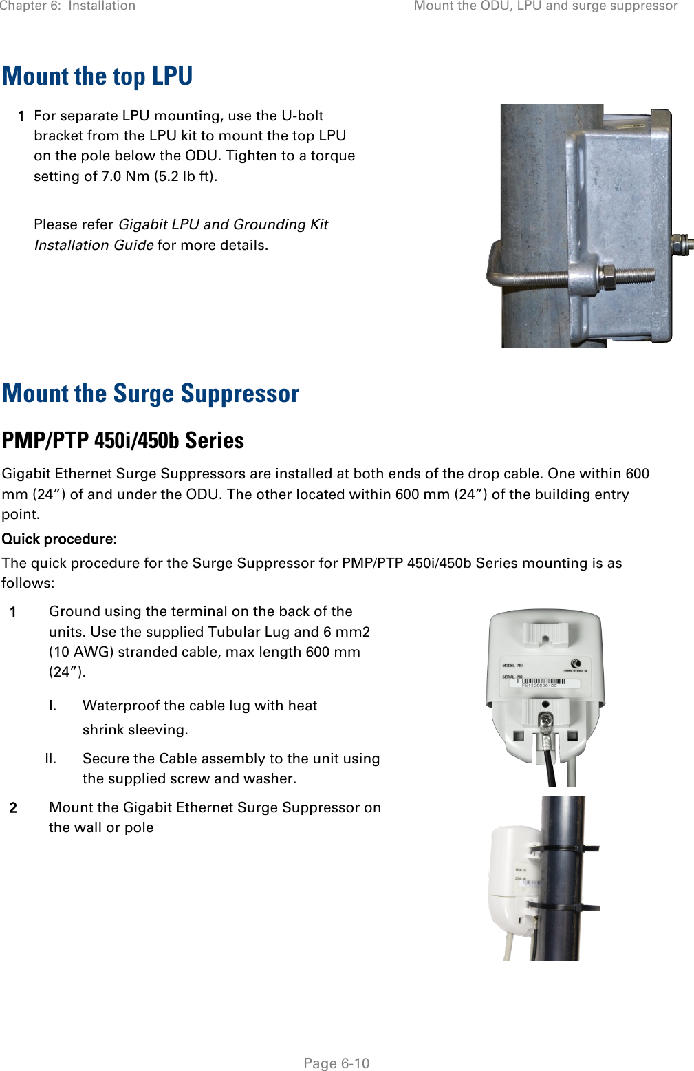 Chapter 6:  Installation Mount the ODU, LPU and surge suppressor   Page 6-10 Mount the top LPU 1 For separate LPU mounting, use the U-bolt bracket from the LPU kit to mount the top LPU on the pole below the ODU. Tighten to a torque setting of 7.0 Nm (5.2 lb ft).  Please refer Gigabit LPU and Grounding Kit Installation Guide for more details.  Mount the Surge Suppressor PMP/PTP 450i/450b Series Gigabit Ethernet Surge Suppressors are installed at both ends of the drop cable. One within 600 mm (24”) of and under the ODU. The other located within 600 mm (24”) of the building entry point.  Quick procedure: The quick procedure for the Surge Suppressor for PMP/PTP 450i/450b Series mounting is as follows: 1 Ground using the terminal on the back of the units. Use the supplied Tubular Lug and 6 mm2 (10 AWG) stranded cable, max length 600 mm (24”).   I. Waterproof the cable lug with heat shrink sleeving.  II. Secure the Cable assembly to the unit using the supplied screw and washer. 2 Mount the Gigabit Ethernet Surge Suppressor on the wall or pole  