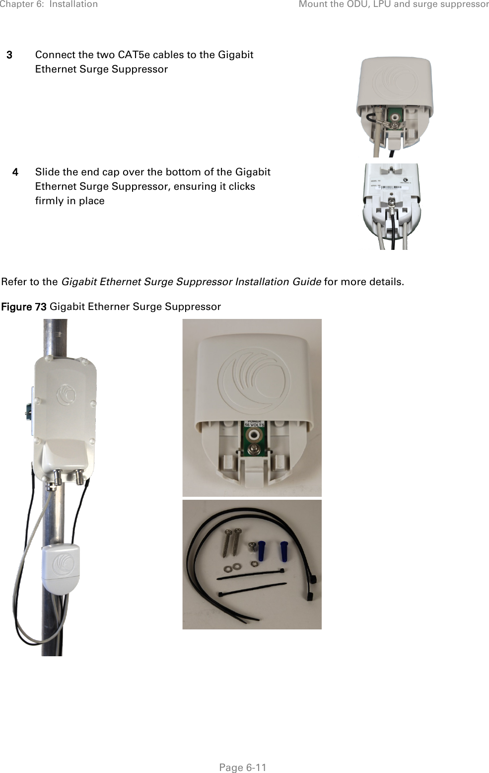 Chapter 6:  Installation Mount the ODU, LPU and surge suppressor   Page 6-11 3 Connect the two CAT5e cables to the Gigabit Ethernet Surge Suppressor  4 Slide the end cap over the bottom of the Gigabit Ethernet Surge Suppressor, ensuring it clicks firmly in place   Refer to the Gigabit Ethernet Surge Suppressor Installation Guide for more details. Figure 73 Gigabit Etherner Surge Suppressor      