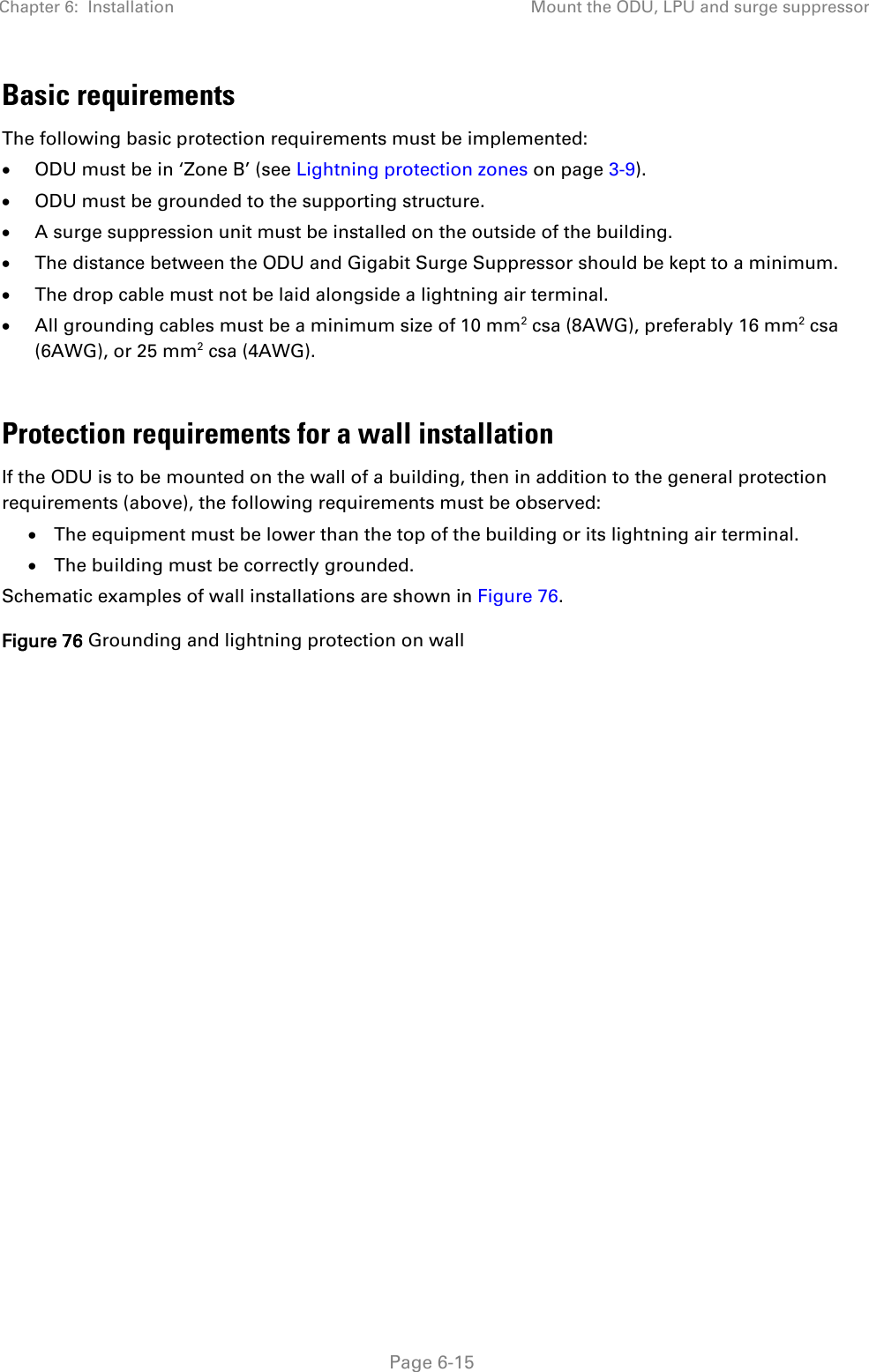 Chapter 6:  Installation Mount the ODU, LPU and surge suppressor   Page 6-15 Basic requirements The following basic protection requirements must be implemented: • ODU must be in ‘Zone B’ (see Lightning protection zones on page 3-9). • ODU must be grounded to the supporting structure. • A surge suppression unit must be installed on the outside of the building. • The distance between the ODU and Gigabit Surge Suppressor should be kept to a minimum. • The drop cable must not be laid alongside a lightning air terminal. • All grounding cables must be a minimum size of 10 mm2 csa (8AWG), preferably 16 mm2 csa (6AWG), or 25 mm2 csa (4AWG).  Protection requirements for a wall installation If the ODU is to be mounted on the wall of a building, then in addition to the general protection requirements (above), the following requirements must be observed: • The equipment must be lower than the top of the building or its lightning air terminal. • The building must be correctly grounded. Schematic examples of wall installations are shown in Figure 76. Figure 76 Grounding and lightning protection on wall   