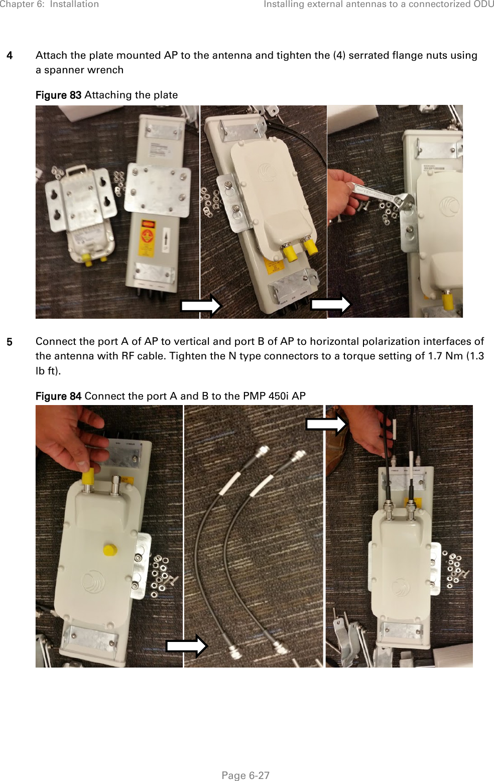 Chapter 6:  Installation Installing external antennas to a connectorized ODU   Page 6-27 4 Attach the plate mounted AP to the antenna and tighten the (4) serrated flange nuts using a spanner wrench Figure 83 Attaching the plate  5 Connect the port A of AP to vertical and port B of AP to horizontal polarization interfaces of the antenna with RF cable. Tighten the N type connectors to a torque setting of 1.7 Nm (1.3 lb ft). Figure 84 Connect the port A and B to the PMP 450i AP  