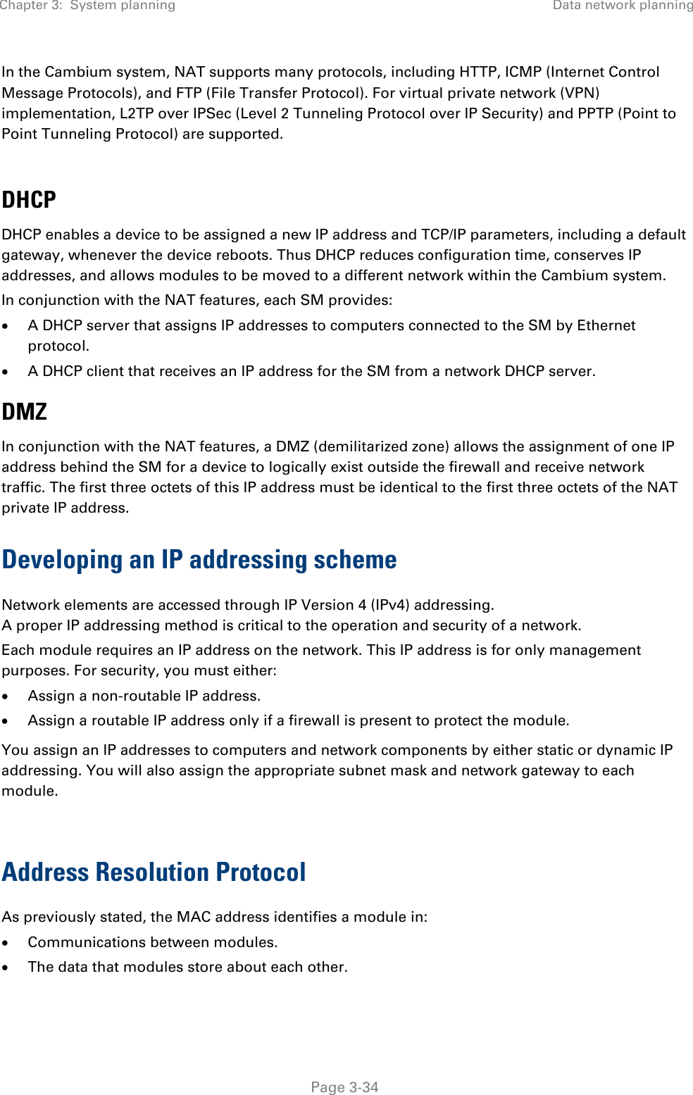 Chapter 3:  System planning Data network planning   Page 3-34 In the Cambium system, NAT supports many protocols, including HTTP, ICMP (Internet Control Message Protocols), and FTP (File Transfer Protocol). For virtual private network (VPN) implementation, L2TP over IPSec (Level 2 Tunneling Protocol over IP Security) and PPTP (Point to Point Tunneling Protocol) are supported.   DHCP DHCP enables a device to be assigned a new IP address and TCP/IP parameters, including a default gateway, whenever the device reboots. Thus DHCP reduces configuration time, conserves IP addresses, and allows modules to be moved to a different network within the Cambium system. In conjunction with the NAT features, each SM provides: • A DHCP server that assigns IP addresses to computers connected to the SM by Ethernet protocol. • A DHCP client that receives an IP address for the SM from a network DHCP server. DMZ In conjunction with the NAT features, a DMZ (demilitarized zone) allows the assignment of one IP address behind the SM for a device to logically exist outside the firewall and receive network traffic. The first three octets of this IP address must be identical to the first three octets of the NAT private IP address. Developing an IP addressing scheme Network elements are accessed through IP Version 4 (IPv4) addressing.  A proper IP addressing method is critical to the operation and security of a network. Each module requires an IP address on the network. This IP address is for only management purposes. For security, you must either: • Assign a non-routable IP address. • Assign a routable IP address only if a firewall is present to protect the module.  You assign an IP addresses to computers and network components by either static or dynamic IP addressing. You will also assign the appropriate subnet mask and network gateway to each module.   Address Resolution Protocol As previously stated, the MAC address identifies a module in: • Communications between modules. • The data that modules store about each other. 