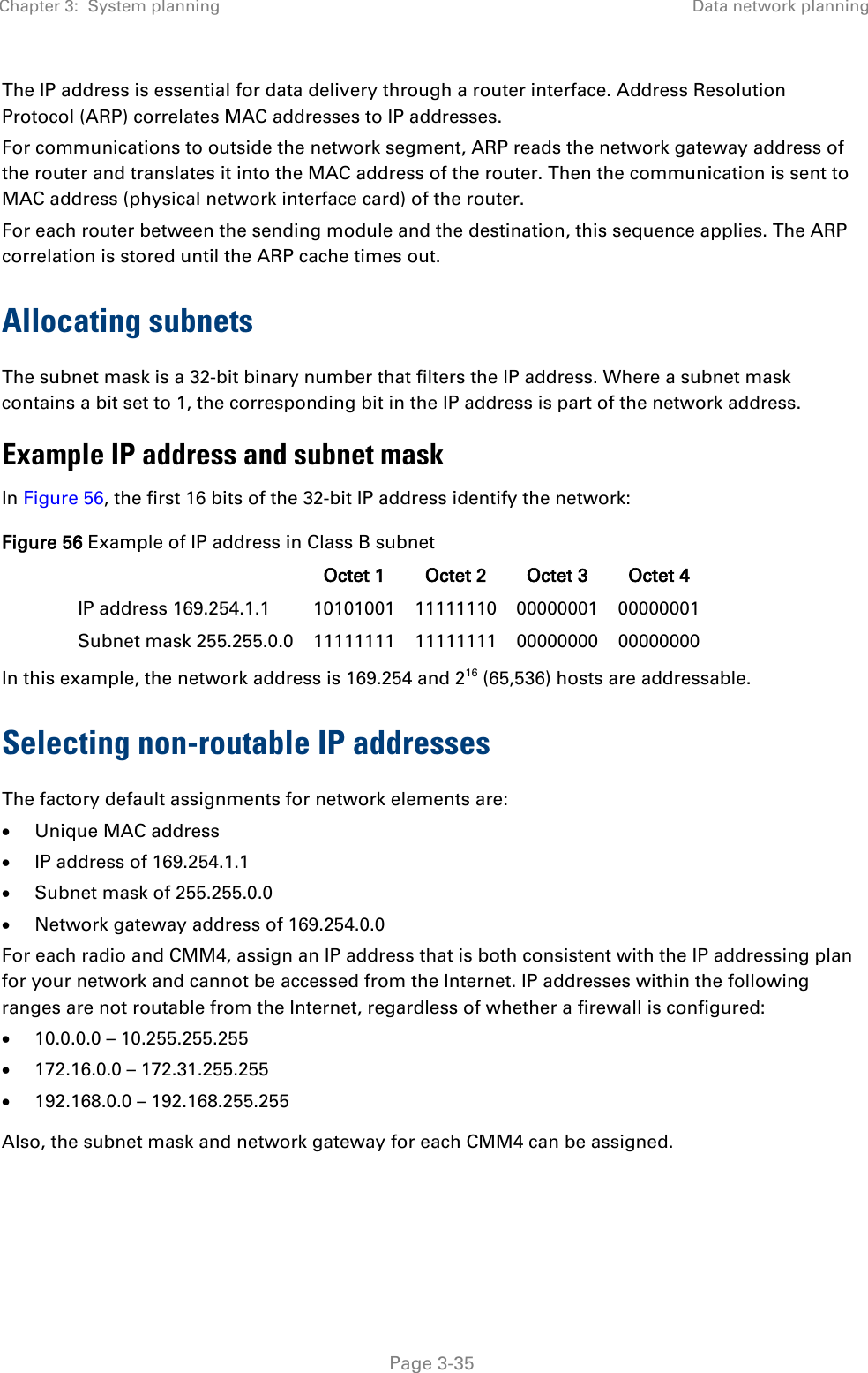 Chapter 3:  System planning Data network planning   Page 3-35 The IP address is essential for data delivery through a router interface. Address Resolution Protocol (ARP) correlates MAC addresses to IP addresses. For communications to outside the network segment, ARP reads the network gateway address of the router and translates it into the MAC address of the router. Then the communication is sent to MAC address (physical network interface card) of the router. For each router between the sending module and the destination, this sequence applies. The ARP correlation is stored until the ARP cache times out. Allocating subnets The subnet mask is a 32-bit binary number that filters the IP address. Where a subnet mask contains a bit set to 1, the corresponding bit in the IP address is part of the network address.   Example IP address and subnet mask In Figure 56, the first 16 bits of the 32-bit IP address identify the network: Figure 56 Example of IP address in Class B subnet  Octet 1 Octet 2 Octet 3 Octet 4 IP address 169.254.1.1 10101001 11111110 00000001 00000001 Subnet mask 255.255.0.0 11111111 11111111 00000000 00000000 In this example, the network address is 169.254 and 216 (65,536) hosts are addressable.  Selecting non-routable IP addresses The factory default assignments for network elements are: • Unique MAC address • IP address of 169.254.1.1 • Subnet mask of 255.255.0.0 • Network gateway address of 169.254.0.0 For each radio and CMM4, assign an IP address that is both consistent with the IP addressing plan for your network and cannot be accessed from the Internet. IP addresses within the following ranges are not routable from the Internet, regardless of whether a firewall is configured: • 10.0.0.0 – 10.255.255.255 • 172.16.0.0 – 172.31.255.255 • 192.168.0.0 – 192.168.255.255 Also, the subnet mask and network gateway for each CMM4 can be assigned. 