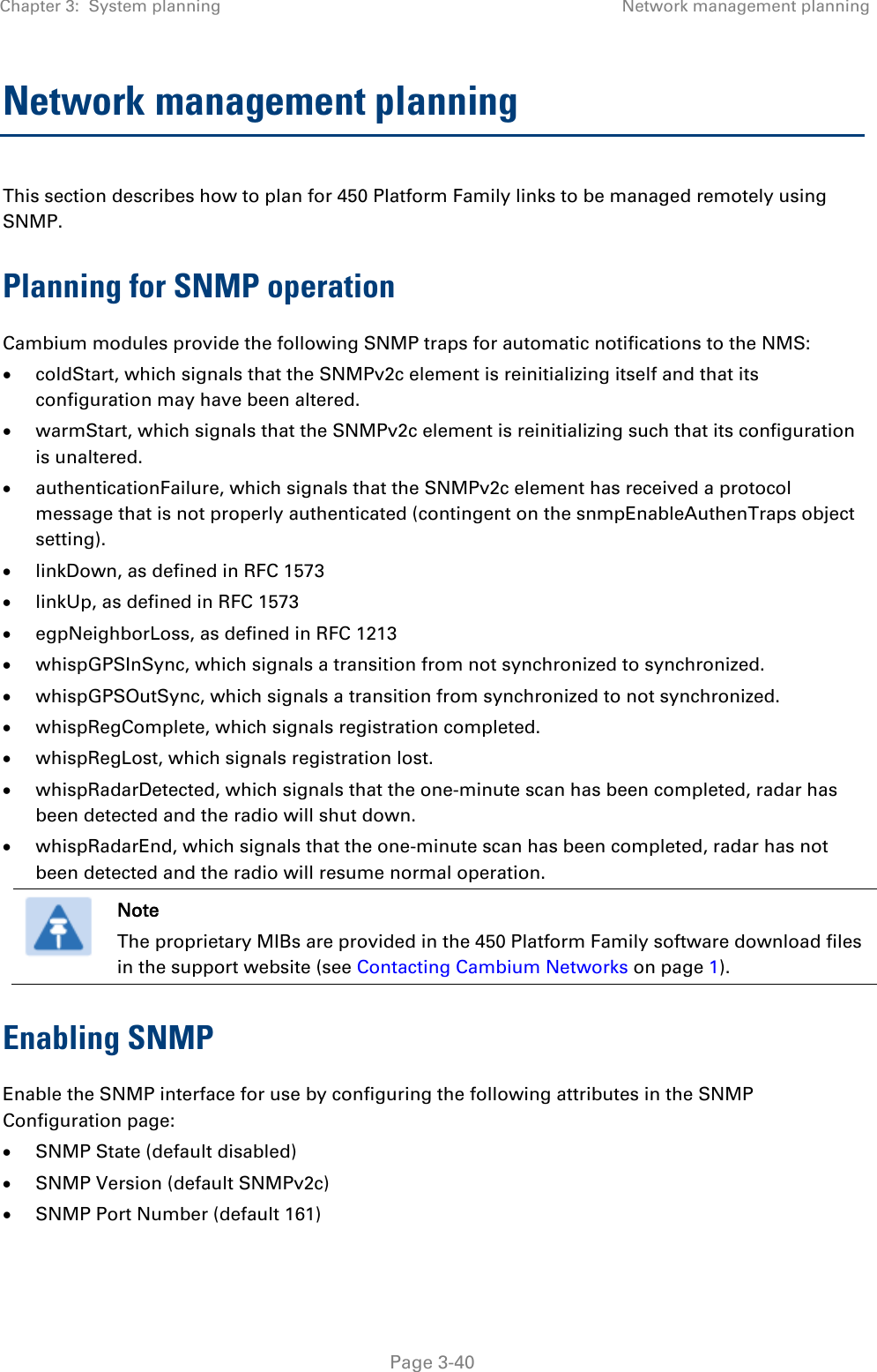 Chapter 3:  System planning Network management planning   Page 3-40 Network management planning This section describes how to plan for 450 Platform Family links to be managed remotely using SNMP. Planning for SNMP operation Cambium modules provide the following SNMP traps for automatic notifications to the NMS: • coldStart, which signals that the SNMPv2c element is reinitializing itself and that its configuration may have been altered. • warmStart, which signals that the SNMPv2c element is reinitializing such that its configuration is unaltered. • authenticationFailure, which signals that the SNMPv2c element has received a protocol message that is not properly authenticated (contingent on the snmpEnableAuthenTraps object setting). • linkDown, as defined in RFC 1573 • linkUp, as defined in RFC 1573 • egpNeighborLoss, as defined in RFC 1213 • whispGPSInSync, which signals a transition from not synchronized to synchronized. • whispGPSOutSync, which signals a transition from synchronized to not synchronized. • whispRegComplete, which signals registration completed.  • whispRegLost, which signals registration lost.  • whispRadarDetected, which signals that the one-minute scan has been completed, radar has been detected and the radio will shut down.  • whispRadarEnd, which signals that the one-minute scan has been completed, radar has not been detected and the radio will resume normal operation.   Note The proprietary MIBs are provided in the 450 Platform Family software download files in the support website (see Contacting Cambium Networks on page 1). Enabling SNMP Enable the SNMP interface for use by configuring the following attributes in the SNMP Configuration page: • SNMP State (default disabled) • SNMP Version (default SNMPv2c) • SNMP Port Number (default 161) 