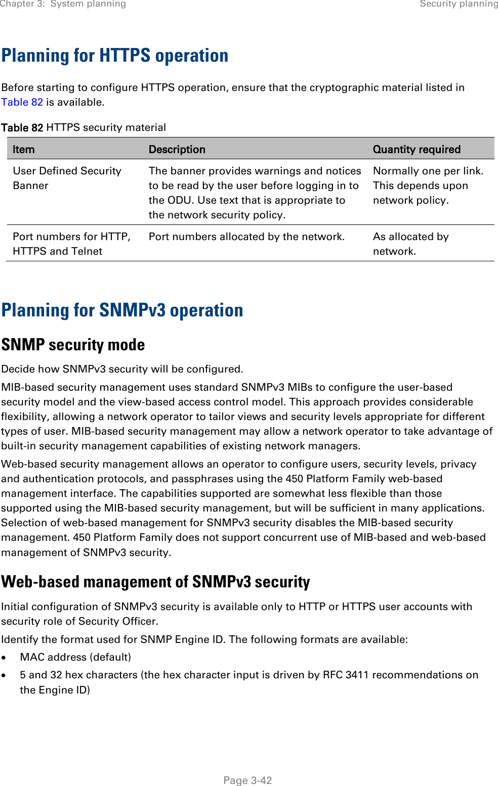 Chapter 3:  System planning Security planning   Page 3-42 Planning for HTTPS operation Before starting to configure HTTPS operation, ensure that the cryptographic material listed in Table 82 is available. Table 82 HTTPS security material Item Description Quantity required User Defined Security Banner The banner provides warnings and notices to be read by the user before logging in to the ODU. Use text that is appropriate to the network security policy. Normally one per link. This depends upon network policy. Port numbers for HTTP, HTTPS and Telnet Port numbers allocated by the network. As allocated by network.  Planning for SNMPv3 operation SNMP security mode Decide how SNMPv3 security will be configured. MIB-based security management uses standard SNMPv3 MIBs to configure the user-based security model and the view-based access control model. This approach provides considerable flexibility, allowing a network operator to tailor views and security levels appropriate for different types of user. MIB-based security management may allow a network operator to take advantage of built-in security management capabilities of existing network managers. Web-based security management allows an operator to configure users, security levels, privacy and authentication protocols, and passphrases using the 450 Platform Family web-based management interface. The capabilities supported are somewhat less flexible than those supported using the MIB-based security management, but will be sufficient in many applications. Selection of web-based management for SNMPv3 security disables the MIB-based security management. 450 Platform Family does not support concurrent use of MIB-based and web-based management of SNMPv3 security. Web-based management of SNMPv3 security Initial configuration of SNMPv3 security is available only to HTTP or HTTPS user accounts with security role of Security Officer. Identify the format used for SNMP Engine ID. The following formats are available: • MAC address (default) • 5 and 32 hex characters (the hex character input is driven by RFC 3411 recommendations on the Engine ID)  