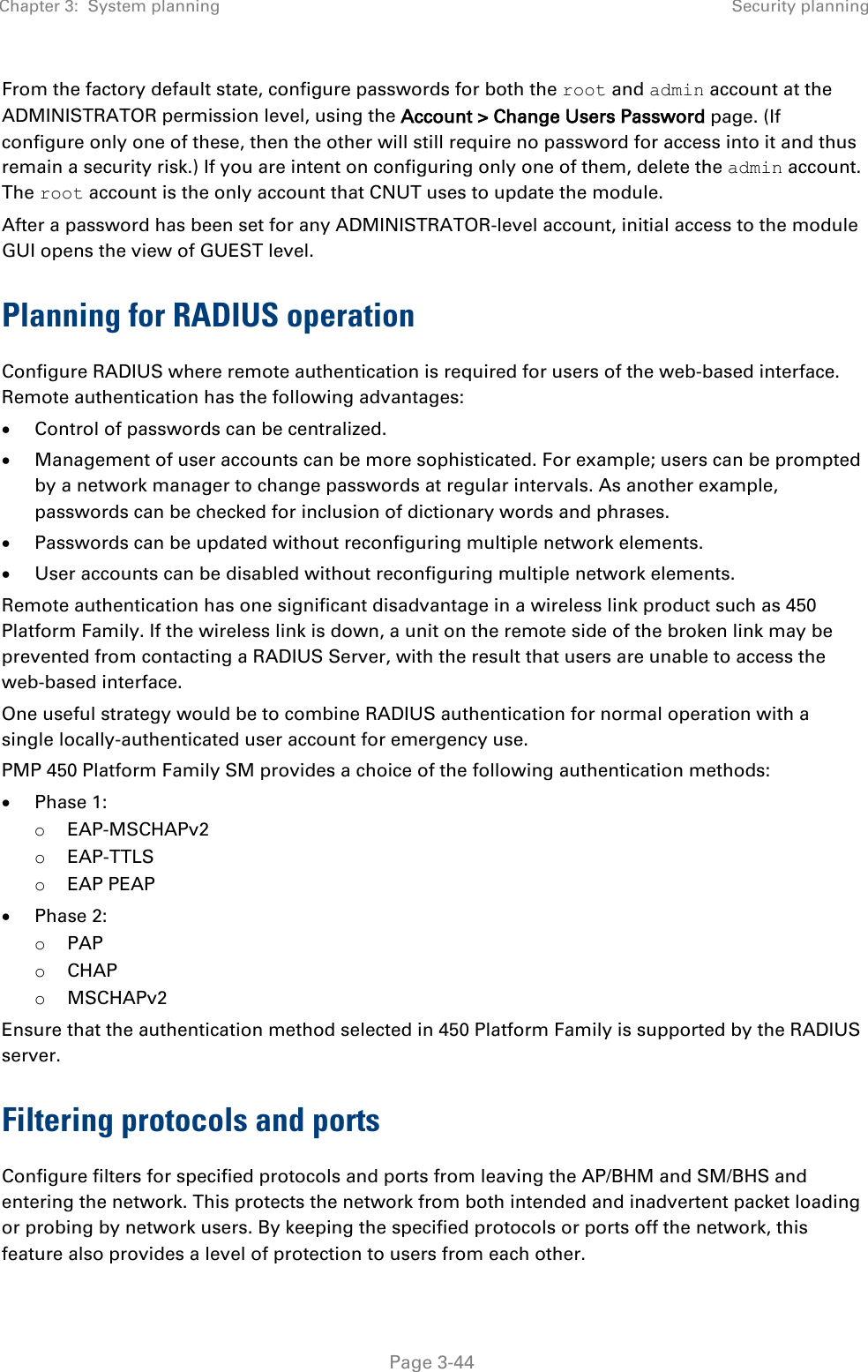 Chapter 3:  System planning Security planning   Page 3-44 From the factory default state, configure passwords for both the root and admin account at the ADMINISTRATOR permission level, using the Account &gt; Change Users Password page. (If configure only one of these, then the other will still require no password for access into it and thus remain a security risk.) If you are intent on configuring only one of them, delete the admin account. The root account is the only account that CNUT uses to update the module.  After a password has been set for any ADMINISTRATOR-level account, initial access to the module GUI opens the view of GUEST level. Planning for RADIUS operation Configure RADIUS where remote authentication is required for users of the web-based interface. Remote authentication has the following advantages: • Control of passwords can be centralized. • Management of user accounts can be more sophisticated. For example; users can be prompted by a network manager to change passwords at regular intervals. As another example, passwords can be checked for inclusion of dictionary words and phrases. • Passwords can be updated without reconfiguring multiple network elements. • User accounts can be disabled without reconfiguring multiple network elements. Remote authentication has one significant disadvantage in a wireless link product such as 450 Platform Family. If the wireless link is down, a unit on the remote side of the broken link may be prevented from contacting a RADIUS Server, with the result that users are unable to access the web-based interface. One useful strategy would be to combine RADIUS authentication for normal operation with a single locally-authenticated user account for emergency use. PMP 450 Platform Family SM provides a choice of the following authentication methods: • Phase 1: o EAP-MSCHAPv2  o EAP-TTLS  o EAP PEAP • Phase 2: o PAP o CHAP o MSCHAPv2 Ensure that the authentication method selected in 450 Platform Family is supported by the RADIUS server. Filtering protocols and ports  Configure filters for specified protocols and ports from leaving the AP/BHM and SM/BHS and entering the network. This protects the network from both intended and inadvertent packet loading or probing by network users. By keeping the specified protocols or ports off the network, this feature also provides a level of protection to users from each other.  