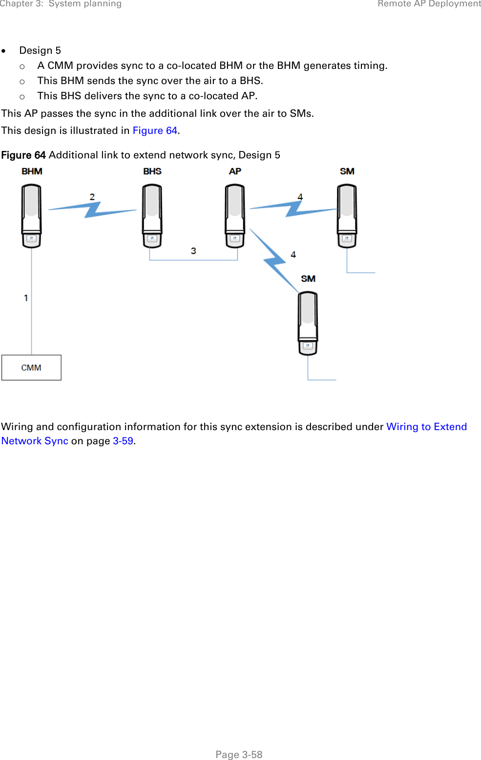 Chapter 3:  System planning Remote AP Deployment   Page 3-58 • Design 5 o A CMM provides sync to a co-located BHM or the BHM generates timing. o This BHM sends the sync over the air to a BHS. o This BHS delivers the sync to a co-located AP. This AP passes the sync in the additional link over the air to SMs. This design is illustrated in Figure 64. Figure 64 Additional link to extend network sync, Design 5    Wiring and configuration information for this sync extension is described under Wiring to Extend Network Sync on page 3-59.   