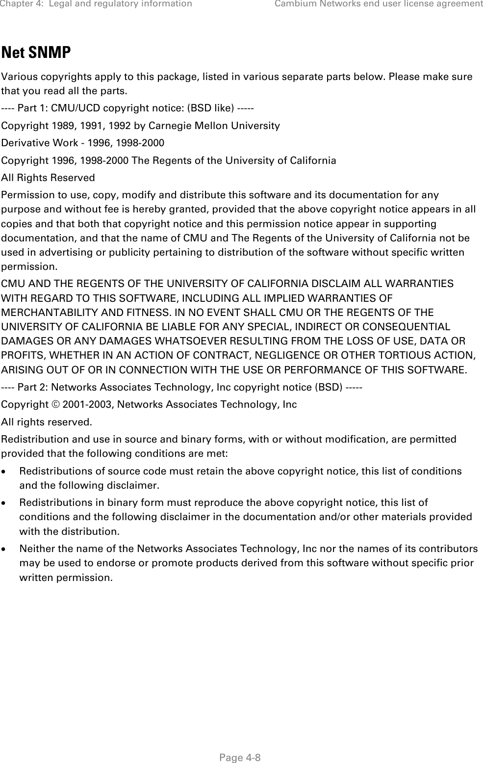 Chapter 4:  Legal and regulatory information Cambium Networks end user license agreement   Page 4-8 Net SNMP Various copyrights apply to this package, listed in various separate parts below. Please make sure that you read all the parts. ---- Part 1: CMU/UCD copyright notice: (BSD like) ----- Copyright 1989, 1991, 1992 by Carnegie Mellon University Derivative Work - 1996, 1998-2000 Copyright 1996, 1998-2000 The Regents of the University of California All Rights Reserved Permission to use, copy, modify and distribute this software and its documentation for any purpose and without fee is hereby granted, provided that the above copyright notice appears in all copies and that both that copyright notice and this permission notice appear in supporting documentation, and that the name of CMU and The Regents of the University of California not be used in advertising or publicity pertaining to distribution of the software without specific written permission. CMU AND THE REGENTS OF THE UNIVERSITY OF CALIFORNIA DISCLAIM ALL WARRANTIES WITH REGARD TO THIS SOFTWARE, INCLUDING ALL IMPLIED WARRANTIES OF MERCHANTABILITY AND FITNESS. IN NO EVENT SHALL CMU OR THE REGENTS OF THE UNIVERSITY OF CALIFORNIA BE LIABLE FOR ANY SPECIAL, INDIRECT OR CONSEQUENTIAL DAMAGES OR ANY DAMAGES WHATSOEVER RESULTING FROM THE LOSS OF USE, DATA OR PROFITS, WHETHER IN AN ACTION OF CONTRACT, NEGLIGENCE OR OTHER TORTIOUS ACTION, ARISING OUT OF OR IN CONNECTION WITH THE USE OR PERFORMANCE OF THIS SOFTWARE. ---- Part 2: Networks Associates Technology, Inc copyright notice (BSD) ----- Copyright © 2001-2003, Networks Associates Technology, Inc All rights reserved. Redistribution and use in source and binary forms, with or without modification, are permitted provided that the following conditions are met: • Redistributions of source code must retain the above copyright notice, this list of conditions and the following disclaimer. • Redistributions in binary form must reproduce the above copyright notice, this list of conditions and the following disclaimer in the documentation and/or other materials provided with the distribution. • Neither the name of the Networks Associates Technology, Inc nor the names of its contributors may be used to endorse or promote products derived from this software without specific prior written permission. 
