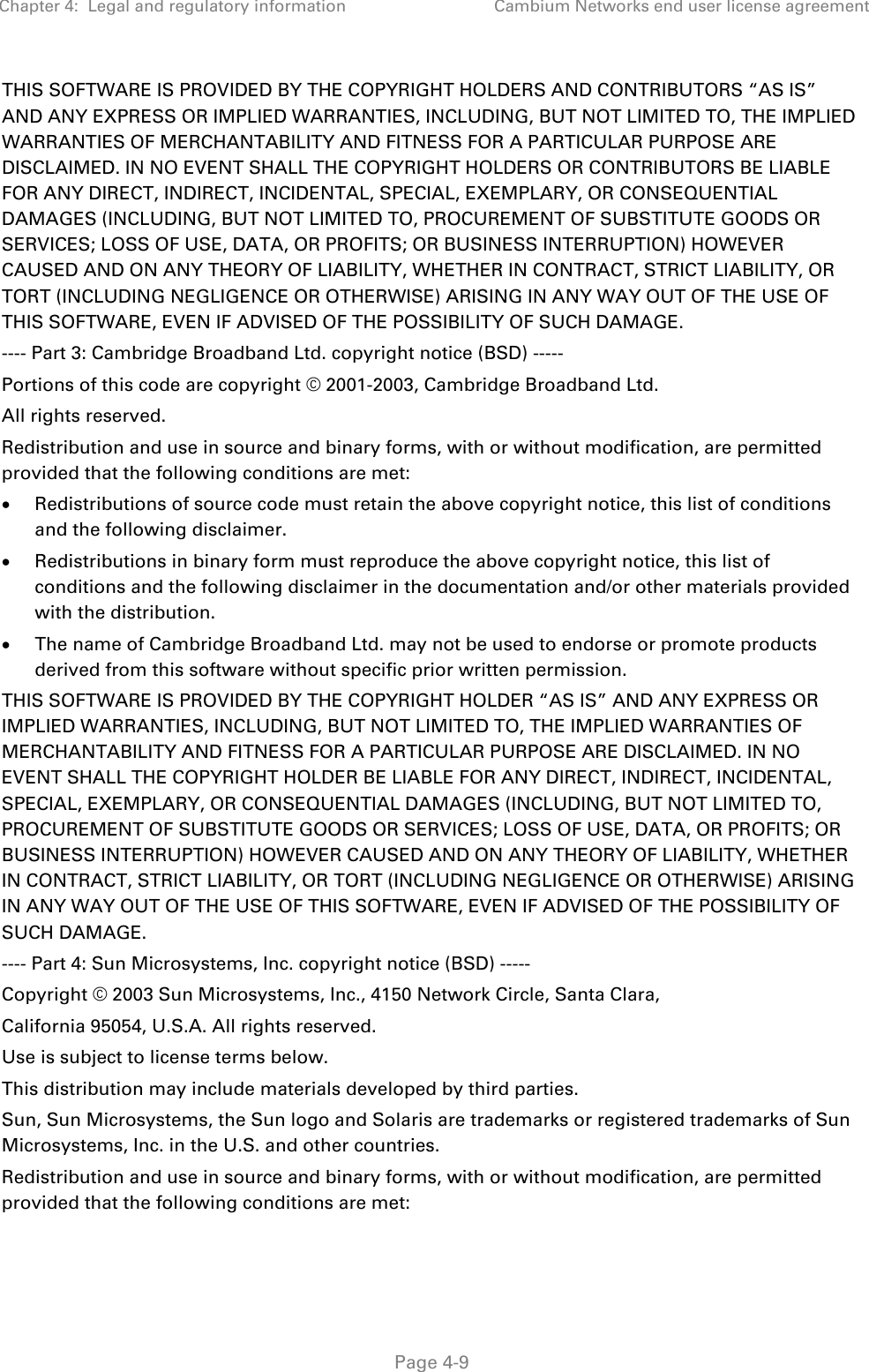 Chapter 4:  Legal and regulatory information Cambium Networks end user license agreement   Page 4-9 THIS SOFTWARE IS PROVIDED BY THE COPYRIGHT HOLDERS AND CONTRIBUTORS “AS IS” AND ANY EXPRESS OR IMPLIED WARRANTIES, INCLUDING, BUT NOT LIMITED TO, THE IMPLIED WARRANTIES OF MERCHANTABILITY AND FITNESS FOR A PARTICULAR PURPOSE ARE DISCLAIMED. IN NO EVENT SHALL THE COPYRIGHT HOLDERS OR CONTRIBUTORS BE LIABLE FOR ANY DIRECT, INDIRECT, INCIDENTAL, SPECIAL, EXEMPLARY, OR CONSEQUENTIAL DAMAGES (INCLUDING, BUT NOT LIMITED TO, PROCUREMENT OF SUBSTITUTE GOODS OR SERVICES; LOSS OF USE, DATA, OR PROFITS; OR BUSINESS INTERRUPTION) HOWEVER CAUSED AND ON ANY THEORY OF LIABILITY, WHETHER IN CONTRACT, STRICT LIABILITY, OR TORT (INCLUDING NEGLIGENCE OR OTHERWISE) ARISING IN ANY WAY OUT OF THE USE OF THIS SOFTWARE, EVEN IF ADVISED OF THE POSSIBILITY OF SUCH DAMAGE. ---- Part 3: Cambridge Broadband Ltd. copyright notice (BSD) ----- Portions of this code are copyright © 2001-2003, Cambridge Broadband Ltd. All rights reserved. Redistribution and use in source and binary forms, with or without modification, are permitted provided that the following conditions are met: • Redistributions of source code must retain the above copyright notice, this list of conditions and the following disclaimer. • Redistributions in binary form must reproduce the above copyright notice, this list of conditions and the following disclaimer in the documentation and/or other materials provided with the distribution. • The name of Cambridge Broadband Ltd. may not be used to endorse or promote products derived from this software without specific prior written permission.  THIS SOFTWARE IS PROVIDED BY THE COPYRIGHT HOLDER “AS IS” AND ANY EXPRESS OR IMPLIED WARRANTIES, INCLUDING, BUT NOT LIMITED TO, THE IMPLIED WARRANTIES OF MERCHANTABILITY AND FITNESS FOR A PARTICULAR PURPOSE ARE DISCLAIMED. IN NO EVENT SHALL THE COPYRIGHT HOLDER BE LIABLE FOR ANY DIRECT, INDIRECT, INCIDENTAL, SPECIAL, EXEMPLARY, OR CONSEQUENTIAL DAMAGES (INCLUDING, BUT NOT LIMITED TO, PROCUREMENT OF SUBSTITUTE GOODS OR SERVICES; LOSS OF USE, DATA, OR PROFITS; OR BUSINESS INTERRUPTION) HOWEVER CAUSED AND ON ANY THEORY OF LIABILITY, WHETHER IN CONTRACT, STRICT LIABILITY, OR TORT (INCLUDING NEGLIGENCE OR OTHERWISE) ARISING IN ANY WAY OUT OF THE USE OF THIS SOFTWARE, EVEN IF ADVISED OF THE POSSIBILITY OF SUCH DAMAGE. ---- Part 4: Sun Microsystems, Inc. copyright notice (BSD) ----- Copyright © 2003 Sun Microsystems, Inc., 4150 Network Circle, Santa Clara, California 95054, U.S.A. All rights reserved. Use is subject to license terms below. This distribution may include materials developed by third parties. Sun, Sun Microsystems, the Sun logo and Solaris are trademarks or registered trademarks of Sun Microsystems, Inc. in the U.S. and other countries. Redistribution and use in source and binary forms, with or without modification, are permitted provided that the following conditions are met: 