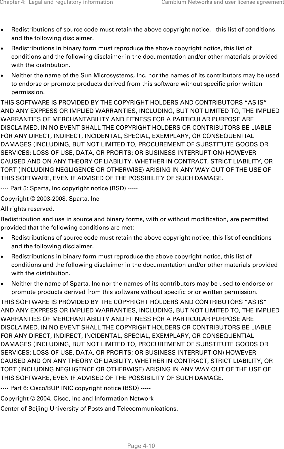 Chapter 4:  Legal and regulatory information Cambium Networks end user license agreement   Page 4-10 • Redistributions of source code must retain the above copyright notice,   this list of conditions and the following disclaimer. • Redistributions in binary form must reproduce the above copyright notice, this list of conditions and the following disclaimer in the documentation and/or other materials provided with the distribution. • Neither the name of the Sun Microsystems, Inc. nor the names of its contributors may be used to endorse or promote products derived from this software without specific prior written permission. THIS SOFTWARE IS PROVIDED BY THE COPYRIGHT HOLDERS AND CONTRIBUTORS “AS IS” AND ANY EXPRESS OR IMPLIED WARRANTIES, INCLUDING, BUT NOT LIMITED TO, THE IMPLIED WARRANTIES OF MERCHANTABILITY AND FITNESS FOR A PARTICULAR PURPOSE ARE DISCLAIMED. IN NO EVENT SHALL THE COPYRIGHT HOLDERS OR CONTRIBUTORS BE LIABLE FOR ANY DIRECT, INDIRECT, INCIDENTAL, SPECIAL, EXEMPLARY, OR CONSEQUENTIAL DAMAGES (INCLUDING, BUT NOT LIMITED TO, PROCUREMENT OF SUBSTITUTE GOODS OR SERVICES; LOSS OF USE, DATA, OR PROFITS; OR BUSINESS INTERRUPTION) HOWEVER CAUSED AND ON ANY THEORY OF LIABILITY, WHETHER IN CONTRACT, STRICT LIABILITY, OR TORT (INCLUDING NEGLIGENCE OR OTHERWISE) ARISING IN ANY WAY OUT OF THE USE OF THIS SOFTWARE, EVEN IF ADVISED OF THE POSSIBILITY OF SUCH DAMAGE. ---- Part 5: Sparta, Inc copyright notice (BSD) ----- Copyright © 2003-2008, Sparta, Inc All rights reserved. Redistribution and use in source and binary forms, with or without modification, are permitted provided that the following conditions are met: • Redistributions of source code must retain the above copyright notice, this list of conditions and the following disclaimer. • Redistributions in binary form must reproduce the above copyright notice, this list of conditions and the following disclaimer in the documentation and/or other materials provided with the distribution. • Neither the name of Sparta, Inc nor the names of its contributors may be used to endorse or promote products derived from this software without specific prior written permission. THIS SOFTWARE IS PROVIDED BY THE COPYRIGHT HOLDERS AND CONTRIBUTORS “AS IS” AND ANY EXPRESS OR IMPLIED WARRANTIES, INCLUDING, BUT NOT LIMITED TO, THE IMPLIED WARRANTIES OF MERCHANTABILITY AND FITNESS FOR A PARTICULAR PURPOSE ARE DISCLAIMED. IN NO EVENT SHALL THE COPYRIGHT HOLDERS OR CONTRIBUTORS BE LIABLE FOR ANY DIRECT, INDIRECT, INCIDENTAL, SPECIAL, EXEMPLARY, OR CONSEQUENTIAL DAMAGES (INCLUDING, BUT NOT LIMITED TO, PROCUREMENT OF SUBSTITUTE GOODS OR SERVICES; LOSS OF USE, DATA, OR PROFITS; OR BUSINESS INTERRUPTION) HOWEVER CAUSED AND ON ANY THEORY OF LIABILITY, WHETHER IN CONTRACT, STRICT LIABILITY, OR TORT (INCLUDING NEGLIGENCE OR OTHERWISE) ARISING IN ANY WAY OUT OF THE USE OF THIS SOFTWARE, EVEN IF ADVISED OF THE POSSIBILITY OF SUCH DAMAGE. ---- Part 6: Cisco/BUPTNIC copyright notice (BSD) ----- Copyright © 2004, Cisco, Inc and Information Network Center of Beijing University of Posts and Telecommunications. 