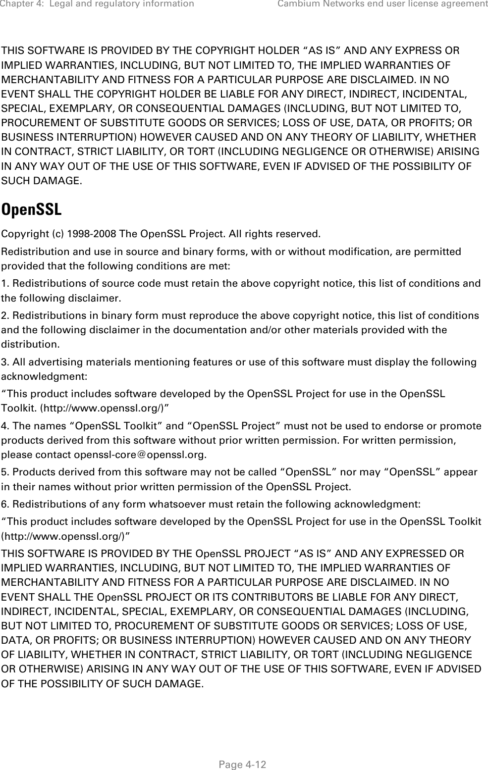 Chapter 4:  Legal and regulatory information Cambium Networks end user license agreement   Page 4-12 THIS SOFTWARE IS PROVIDED BY THE COPYRIGHT HOLDER “AS IS” AND ANY EXPRESS OR IMPLIED WARRANTIES, INCLUDING, BUT NOT LIMITED TO, THE IMPLIED WARRANTIES OF MERCHANTABILITY AND FITNESS FOR A PARTICULAR PURPOSE ARE DISCLAIMED. IN NO EVENT SHALL THE COPYRIGHT HOLDER BE LIABLE FOR ANY DIRECT, INDIRECT, INCIDENTAL, SPECIAL, EXEMPLARY, OR CONSEQUENTIAL DAMAGES (INCLUDING, BUT NOT LIMITED TO, PROCUREMENT OF SUBSTITUTE GOODS OR SERVICES; LOSS OF USE, DATA, OR PROFITS; OR BUSINESS INTERRUPTION) HOWEVER CAUSED AND ON ANY THEORY OF LIABILITY, WHETHER IN CONTRACT, STRICT LIABILITY, OR TORT (INCLUDING NEGLIGENCE OR OTHERWISE) ARISING IN ANY WAY OUT OF THE USE OF THIS SOFTWARE, EVEN IF ADVISED OF THE POSSIBILITY OF SUCH DAMAGE. OpenSSL Copyright (c) 1998-2008 The OpenSSL Project. All rights reserved. Redistribution and use in source and binary forms, with or without modification, are permitted provided that the following conditions are met: 1. Redistributions of source code must retain the above copyright notice, this list of conditions and the following disclaimer. 2. Redistributions in binary form must reproduce the above copyright notice, this list of conditions and the following disclaimer in the documentation and/or other materials provided with the distribution. 3. All advertising materials mentioning features or use of this software must display the following acknowledgment: “This product includes software developed by the OpenSSL Project for use in the OpenSSL Toolkit. (http://www.openssl.org/)” 4. The names “OpenSSL Toolkit” and “OpenSSL Project” must not be used to endorse or promote products derived from this software without prior written permission. For written permission, please contact openssl-core@openssl.org. 5. Products derived from this software may not be called “OpenSSL” nor may “OpenSSL” appear in their names without prior written permission of the OpenSSL Project. 6. Redistributions of any form whatsoever must retain the following acknowledgment: “This product includes software developed by the OpenSSL Project for use in the OpenSSL Toolkit (http://www.openssl.org/)” THIS SOFTWARE IS PROVIDED BY THE OpenSSL PROJECT “AS IS” AND ANY EXPRESSED OR IMPLIED WARRANTIES, INCLUDING, BUT NOT LIMITED TO, THE IMPLIED WARRANTIES OF MERCHANTABILITY AND FITNESS FOR A PARTICULAR PURPOSE ARE DISCLAIMED. IN NO EVENT SHALL THE OpenSSL PROJECT OR ITS CONTRIBUTORS BE LIABLE FOR ANY DIRECT, INDIRECT, INCIDENTAL, SPECIAL, EXEMPLARY, OR CONSEQUENTIAL DAMAGES (INCLUDING, BUT NOT LIMITED TO, PROCUREMENT OF SUBSTITUTE GOODS OR SERVICES; LOSS OF USE, DATA, OR PROFITS; OR BUSINESS INTERRUPTION) HOWEVER CAUSED AND ON ANY THEORY OF LIABILITY, WHETHER IN CONTRACT, STRICT LIABILITY, OR TORT (INCLUDING NEGLIGENCE OR OTHERWISE) ARISING IN ANY WAY OUT OF THE USE OF THIS SOFTWARE, EVEN IF ADVISED OF THE POSSIBILITY OF SUCH DAMAGE.  