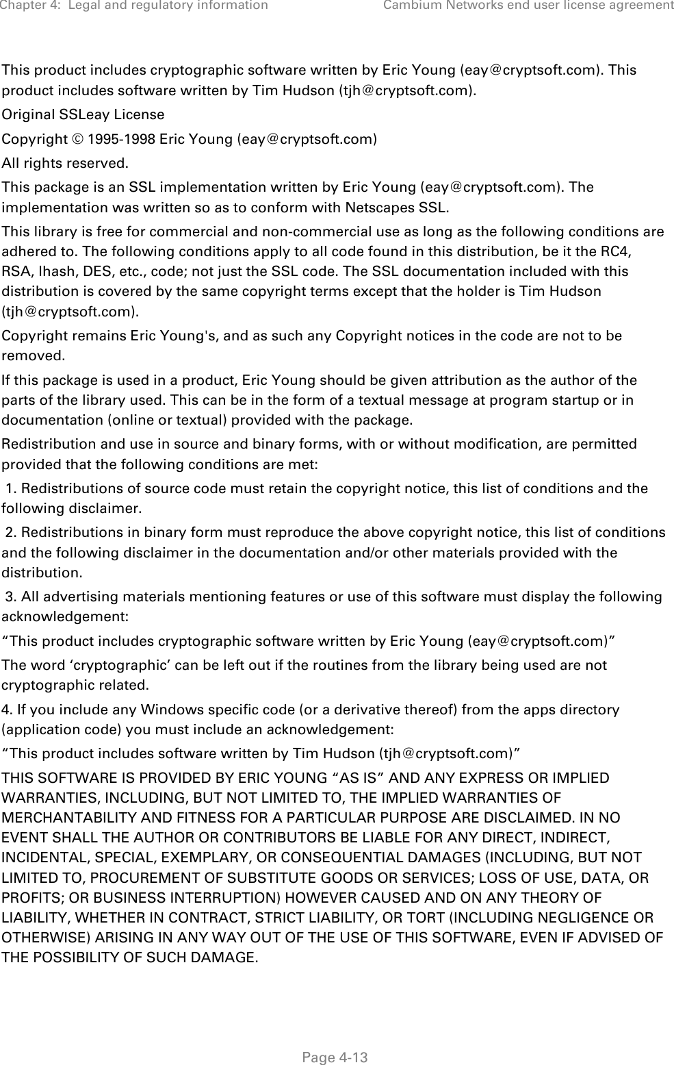 Chapter 4:  Legal and regulatory information Cambium Networks end user license agreement   Page 4-13 This product includes cryptographic software written by Eric Young (eay@cryptsoft.com). This product includes software written by Tim Hudson (tjh@cryptsoft.com). Original SSLeay License Copyright © 1995-1998 Eric Young (eay@cryptsoft.com) All rights reserved. This package is an SSL implementation written by Eric Young (eay@cryptsoft.com). The implementation was written so as to conform with Netscapes SSL. This library is free for commercial and non-commercial use as long as the following conditions are adhered to. The following conditions apply to all code found in this distribution, be it the RC4, RSA, lhash, DES, etc., code; not just the SSL code. The SSL documentation included with this distribution is covered by the same copyright terms except that the holder is Tim Hudson (tjh@cryptsoft.com). Copyright remains Eric Young&apos;s, and as such any Copyright notices in the code are not to be removed. If this package is used in a product, Eric Young should be given attribution as the author of the parts of the library used. This can be in the form of a textual message at program startup or in documentation (online or textual) provided with the package. Redistribution and use in source and binary forms, with or without modification, are permitted provided that the following conditions are met:  1. Redistributions of source code must retain the copyright notice, this list of conditions and the following disclaimer.  2. Redistributions in binary form must reproduce the above copyright notice, this list of conditions and the following disclaimer in the documentation and/or other materials provided with the distribution.  3. All advertising materials mentioning features or use of this software must display the following acknowledgement: “This product includes cryptographic software written by Eric Young (eay@cryptsoft.com)” The word ‘cryptographic’ can be left out if the routines from the library being used are not cryptographic related. 4. If you include any Windows specific code (or a derivative thereof) from the apps directory (application code) you must include an acknowledgement: “This product includes software written by Tim Hudson (tjh@cryptsoft.com)” THIS SOFTWARE IS PROVIDED BY ERIC YOUNG “AS IS” AND ANY EXPRESS OR IMPLIED WARRANTIES, INCLUDING, BUT NOT LIMITED TO, THE IMPLIED WARRANTIES OF MERCHANTABILITY AND FITNESS FOR A PARTICULAR PURPOSE ARE DISCLAIMED. IN NO EVENT SHALL THE AUTHOR OR CONTRIBUTORS BE LIABLE FOR ANY DIRECT, INDIRECT, INCIDENTAL, SPECIAL, EXEMPLARY, OR CONSEQUENTIAL DAMAGES (INCLUDING, BUT NOT LIMITED TO, PROCUREMENT OF SUBSTITUTE GOODS OR SERVICES; LOSS OF USE, DATA, OR PROFITS; OR BUSINESS INTERRUPTION) HOWEVER CAUSED AND ON ANY THEORY OF LIABILITY, WHETHER IN CONTRACT, STRICT LIABILITY, OR TORT (INCLUDING NEGLIGENCE OR OTHERWISE) ARISING IN ANY WAY OUT OF THE USE OF THIS SOFTWARE, EVEN IF ADVISED OF THE POSSIBILITY OF SUCH DAMAGE. 