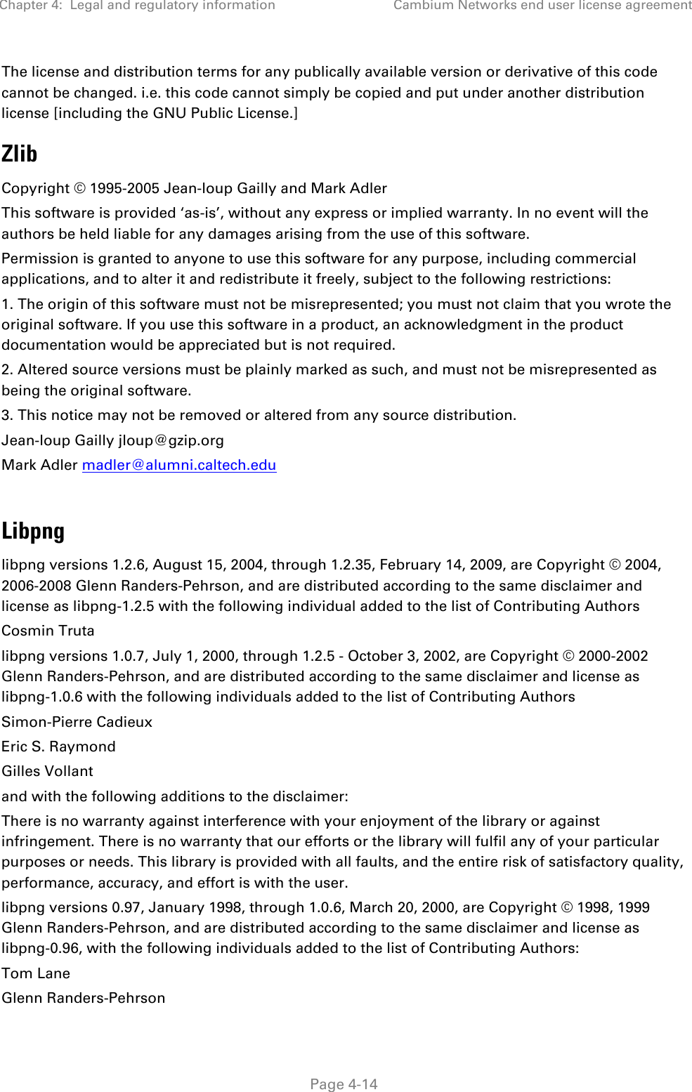 Chapter 4:  Legal and regulatory information Cambium Networks end user license agreement   Page 4-14 The license and distribution terms for any publically available version or derivative of this code cannot be changed. i.e. this code cannot simply be copied and put under another distribution license [including the GNU Public License.] Zlib Copyright © 1995-2005 Jean-loup Gailly and Mark Adler This software is provided ‘as-is’, without any express or implied warranty. In no event will the authors be held liable for any damages arising from the use of this software. Permission is granted to anyone to use this software for any purpose, including commercial applications, and to alter it and redistribute it freely, subject to the following restrictions: 1. The origin of this software must not be misrepresented; you must not claim that you wrote the original software. If you use this software in a product, an acknowledgment in the product documentation would be appreciated but is not required. 2. Altered source versions must be plainly marked as such, and must not be misrepresented as being the original software. 3. This notice may not be removed or altered from any source distribution. Jean-loup Gailly jloup@gzip.org Mark Adler madler@alumni.caltech.edu  Libpng libpng versions 1.2.6, August 15, 2004, through 1.2.35, February 14, 2009, are Copyright © 2004, 2006-2008 Glenn Randers-Pehrson, and are distributed according to the same disclaimer and license as libpng-1.2.5 with the following individual added to the list of Contributing Authors Cosmin Truta libpng versions 1.0.7, July 1, 2000, through 1.2.5 - October 3, 2002, are Copyright © 2000-2002 Glenn Randers-Pehrson, and are distributed according to the same disclaimer and license as libpng-1.0.6 with the following individuals added to the list of Contributing Authors Simon-Pierre Cadieux Eric S. Raymond Gilles Vollant and with the following additions to the disclaimer: There is no warranty against interference with your enjoyment of the library or against infringement. There is no warranty that our efforts or the library will fulfil any of your particular purposes or needs. This library is provided with all faults, and the entire risk of satisfactory quality, performance, accuracy, and effort is with the user. libpng versions 0.97, January 1998, through 1.0.6, March 20, 2000, are Copyright © 1998, 1999 Glenn Randers-Pehrson, and are distributed according to the same disclaimer and license as libpng-0.96, with the following individuals added to the list of Contributing Authors: Tom Lane Glenn Randers-Pehrson 