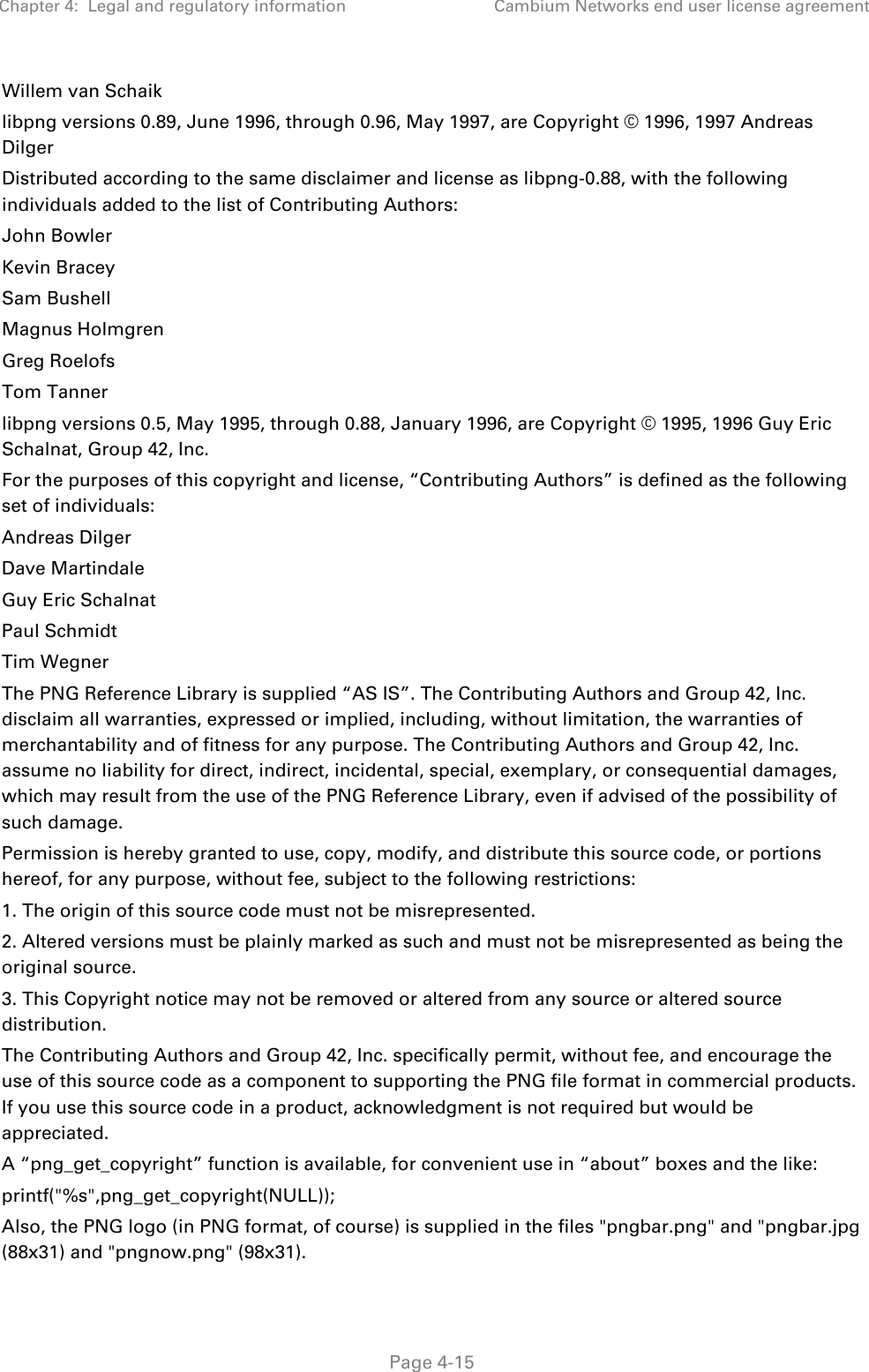 Chapter 4:  Legal and regulatory information Cambium Networks end user license agreement   Page 4-15 Willem van Schaik libpng versions 0.89, June 1996, through 0.96, May 1997, are Copyright © 1996, 1997 Andreas Dilger Distributed according to the same disclaimer and license as libpng-0.88, with the following individuals added to the list of Contributing Authors: John Bowler Kevin Bracey Sam Bushell Magnus Holmgren Greg Roelofs Tom Tanner libpng versions 0.5, May 1995, through 0.88, January 1996, are Copyright © 1995, 1996 Guy Eric Schalnat, Group 42, Inc. For the purposes of this copyright and license, “Contributing Authors” is defined as the following set of individuals: Andreas Dilger Dave Martindale Guy Eric Schalnat Paul Schmidt Tim Wegner The PNG Reference Library is supplied “AS IS”. The Contributing Authors and Group 42, Inc. disclaim all warranties, expressed or implied, including, without limitation, the warranties of merchantability and of fitness for any purpose. The Contributing Authors and Group 42, Inc. assume no liability for direct, indirect, incidental, special, exemplary, or consequential damages, which may result from the use of the PNG Reference Library, even if advised of the possibility of such damage. Permission is hereby granted to use, copy, modify, and distribute this source code, or portions hereof, for any purpose, without fee, subject to the following restrictions: 1. The origin of this source code must not be misrepresented. 2. Altered versions must be plainly marked as such and must not be misrepresented as being the original source. 3. This Copyright notice may not be removed or altered from any source or altered source distribution. The Contributing Authors and Group 42, Inc. specifically permit, without fee, and encourage the use of this source code as a component to supporting the PNG file format in commercial products. If you use this source code in a product, acknowledgment is not required but would be appreciated. A “png_get_copyright” function is available, for convenient use in “about” boxes and the like: printf(&quot;%s&quot;,png_get_copyright(NULL)); Also, the PNG logo (in PNG format, of course) is supplied in the files &quot;pngbar.png&quot; and &quot;pngbar.jpg (88x31) and &quot;pngnow.png&quot; (98x31). 