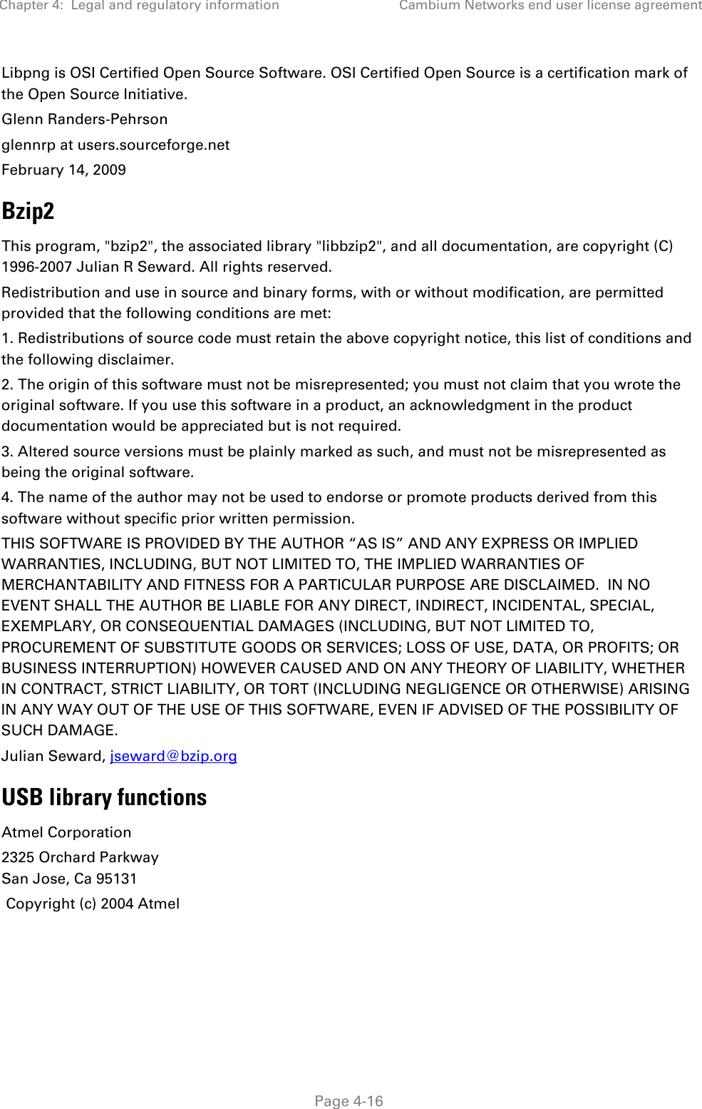 Chapter 4:  Legal and regulatory information Cambium Networks end user license agreement   Page 4-16 Libpng is OSI Certified Open Source Software. OSI Certified Open Source is a certification mark of the Open Source Initiative. Glenn Randers-Pehrson glennrp at users.sourceforge.net February 14, 2009 Bzip2 This program, &quot;bzip2&quot;, the associated library &quot;libbzip2&quot;, and all documentation, are copyright (C) 1996-2007 Julian R Seward. All rights reserved. Redistribution and use in source and binary forms, with or without modification, are permitted provided that the following conditions are met: 1. Redistributions of source code must retain the above copyright notice, this list of conditions and the following disclaimer. 2. The origin of this software must not be misrepresented; you must not claim that you wrote the original software. If you use this software in a product, an acknowledgment in the product documentation would be appreciated but is not required. 3. Altered source versions must be plainly marked as such, and must not be misrepresented as being the original software. 4. The name of the author may not be used to endorse or promote products derived from this software without specific prior written permission. THIS SOFTWARE IS PROVIDED BY THE AUTHOR “AS IS” AND ANY EXPRESS OR IMPLIED WARRANTIES, INCLUDING, BUT NOT LIMITED TO, THE IMPLIED WARRANTIES OF MERCHANTABILITY AND FITNESS FOR A PARTICULAR PURPOSE ARE DISCLAIMED.  IN NO EVENT SHALL THE AUTHOR BE LIABLE FOR ANY DIRECT, INDIRECT, INCIDENTAL, SPECIAL, EXEMPLARY, OR CONSEQUENTIAL DAMAGES (INCLUDING, BUT NOT LIMITED TO, PROCUREMENT OF SUBSTITUTE GOODS OR SERVICES; LOSS OF USE, DATA, OR PROFITS; OR BUSINESS INTERRUPTION) HOWEVER CAUSED AND ON ANY THEORY OF LIABILITY, WHETHER IN CONTRACT, STRICT LIABILITY, OR TORT (INCLUDING NEGLIGENCE OR OTHERWISE) ARISING IN ANY WAY OUT OF THE USE OF THIS SOFTWARE, EVEN IF ADVISED OF THE POSSIBILITY OF SUCH DAMAGE. Julian Seward, jseward@bzip.org USB library functions Atmel Corporation 2325 Orchard Parkway San Jose, Ca 95131  Copyright (c) 2004 Atmel  