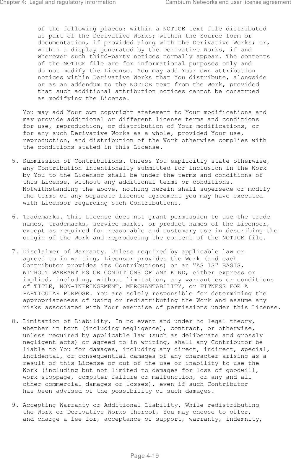 Chapter 4:  Legal and regulatory information Cambium Networks end user license agreement   Page 4-19           of the following places: within a NOTICE text file distributed           as part of the Derivative Works; within the Source form or           documentation, if provided along with the Derivative Works; or,           within a display generated by the Derivative Works, if and           wherever such third-party notices normally appear. The contents           of the NOTICE file are for informational purposes only and           do not modify the License. You may add Your own attribution           notices within Derivative Works that You distribute, alongside           or as an addendum to the NOTICE text from the Work, provided           that such additional attribution notices cannot be construed           as modifying the License.        You may add Your own copyright statement to Your modifications and       may provide additional or different license terms and conditions       for use, reproduction, or distribution of Your modifications, or       for any such Derivative Works as a whole, provided Your use,       reproduction, and distribution of the Work otherwise complies with       the conditions stated in this License.     5. Submission of Contributions. Unless You explicitly state otherwise,       any Contribution intentionally submitted for inclusion in the Work       by You to the Licensor shall be under the terms and conditions of       this License, without any additional terms or conditions.       Notwithstanding the above, nothing herein shall supersede or modify       the terms of any separate license agreement you may have executed       with Licensor regarding such Contributions.     6. Trademarks. This License does not grant permission to use the trade       names, trademarks, service marks, or product names of the Licensor,       except as required for reasonable and customary use in describing the       origin of the Work and reproducing the content of the NOTICE file.     7. Disclaimer of Warranty. Unless required by applicable law or       agreed to in writing, Licensor provides the Work (and each       Contributor provides its Contributions) on an &quot;AS IS&quot; BASIS,       WITHOUT WARRANTIES OR CONDITIONS OF ANY KIND, either express or       implied, including, without limitation, any warranties or conditions       of TITLE, NON-INFRINGEMENT, MERCHANTABILITY, or FITNESS FOR A       PARTICULAR PURPOSE. You are solely responsible for determining the       appropriateness of using or redistributing the Work and assume any       risks associated with Your exercise of permissions under this License.     8. Limitation of Liability. In no event and under no legal theory,       whether in tort (including negligence), contract, or otherwise,       unless required by applicable law (such as deliberate and grossly       negligent acts) or agreed to in writing, shall any Contributor be       liable to You for damages, including any direct, indirect, special,       incidental, or consequential damages of any character arising as a       result of this License or out of the use or inability to use the       Work (including but not limited to damages for loss of goodwill,       work stoppage, computer failure or malfunction, or any and all       other commercial damages or losses), even if such Contributor       has been advised of the possibility of such damages.     9. Accepting Warranty or Additional Liability. While redistributing       the Work or Derivative Works thereof, You may choose to offer,       and charge a fee for, acceptance of support, warranty, indemnity, 