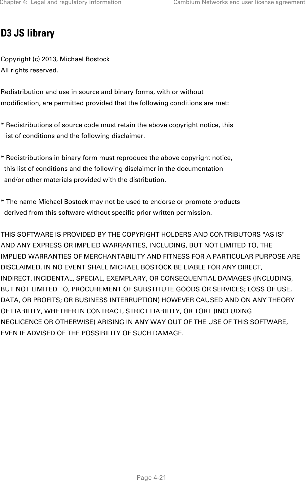 Chapter 4:  Legal and regulatory information Cambium Networks end user license agreement   Page 4-21 D3 JS library  Copyright (c) 2013, Michael Bostock All rights reserved.  Redistribution and use in source and binary forms, with or without modification, are permitted provided that the following conditions are met:  * Redistributions of source code must retain the above copyright notice, this   list of conditions and the following disclaimer.  * Redistributions in binary form must reproduce the above copyright notice,   this list of conditions and the following disclaimer in the documentation   and/or other materials provided with the distribution.  * The name Michael Bostock may not be used to endorse or promote products   derived from this software without specific prior written permission.  THIS SOFTWARE IS PROVIDED BY THE COPYRIGHT HOLDERS AND CONTRIBUTORS &quot;AS IS&quot; AND ANY EXPRESS OR IMPLIED WARRANTIES, INCLUDING, BUT NOT LIMITED TO, THE IMPLIED WARRANTIES OF MERCHANTABILITY AND FITNESS FOR A PARTICULAR PURPOSE ARE DISCLAIMED. IN NO EVENT SHALL MICHAEL BOSTOCK BE LIABLE FOR ANY DIRECT, INDIRECT, INCIDENTAL, SPECIAL, EXEMPLARY, OR CONSEQUENTIAL DAMAGES (INCLUDING, BUT NOT LIMITED TO, PROCUREMENT OF SUBSTITUTE GOODS OR SERVICES; LOSS OF USE, DATA, OR PROFITS; OR BUSINESS INTERRUPTION) HOWEVER CAUSED AND ON ANY THEORY OF LIABILITY, WHETHER IN CONTRACT, STRICT LIABILITY, OR TORT (INCLUDING NEGLIGENCE OR OTHERWISE) ARISING IN ANY WAY OUT OF THE USE OF THIS SOFTWARE, EVEN IF ADVISED OF THE POSSIBILITY OF SUCH DAMAGE.   