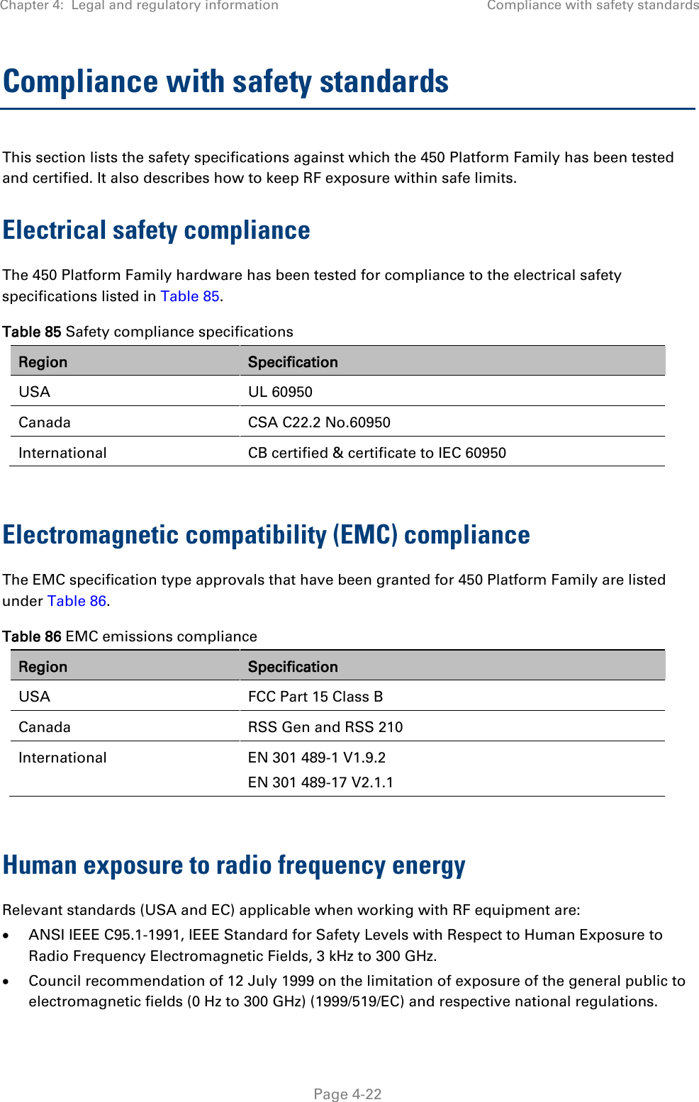 Chapter 4:  Legal and regulatory information Compliance with safety standards   Page 4-22 Compliance with safety standards This section lists the safety specifications against which the 450 Platform Family has been tested and certified. It also describes how to keep RF exposure within safe limits. Electrical safety compliance  The 450 Platform Family hardware has been tested for compliance to the electrical safety specifications listed in Table 85. Table 85 Safety compliance specifications Region Specification USA UL 60950 Canada  CSA C22.2 No.60950 International  CB certified &amp; certificate to IEC 60950  Electromagnetic compatibility (EMC) compliance The EMC specification type approvals that have been granted for 450 Platform Family are listed under Table 86. Table 86 EMC emissions compliance Region Specification USA FCC Part 15 Class B Canada  RSS Gen and RSS 210 International  EN 301 489-1 V1.9.2 EN 301 489-17 V2.1.1  Human exposure to radio frequency energy Relevant standards (USA and EC) applicable when working with RF equipment are: • ANSI IEEE C95.1-1991, IEEE Standard for Safety Levels with Respect to Human Exposure to Radio Frequency Electromagnetic Fields, 3 kHz to 300 GHz. • Council recommendation of 12 July 1999 on the limitation of exposure of the general public to electromagnetic fields (0 Hz to 300 GHz) (1999/519/EC) and respective national regulations. 