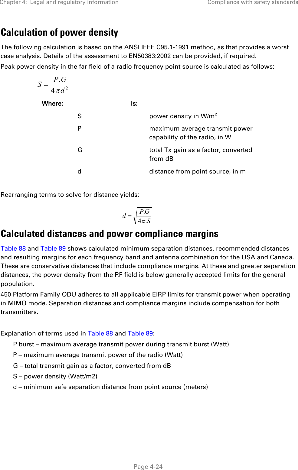 Chapter 4:  Legal and regulatory information Compliance with safety standards   Page 4-24 Calculation of power density The following calculation is based on the ANSI IEEE C95.1-1991 method, as that provides a worst case analysis. Details of the assessment to EN50383:2002 can be provided, if required. Peak power density in the far field of a radio frequency point source is calculated as follows:   Where:  Is:    S    power density in W/m2   P    maximum average transmit power capability of the radio, in W   G    total Tx gain as a factor, converted from dB   d    distance from point source, in m  Rearranging terms to solve for distance yields:   Calculated distances and power compliance margins Table 88 and Table 89 shows calculated minimum separation distances, recommended distances and resulting margins for each frequency band and antenna combination for the USA and Canada. These are conservative distances that include compliance margins. At these and greater separation distances, the power density from the RF field is below generally accepted limits for the general population. 450 Platform Family ODU adheres to all applicable EIRP limits for transmit power when operating in MIMO mode. Separation distances and compliance margins include compensation for both transmitters.  Explanation of terms used in Table 88 and Table 89: P burst – maximum average transmit power during transmit burst (Watt) P – maximum average transmit power of the radio (Watt) G – total transmit gain as a factor, converted from dB S – power density (Watt/m2) d – minimum safe separation distance from point source (meters)  24.dGPSπ=SGPd.4.π=