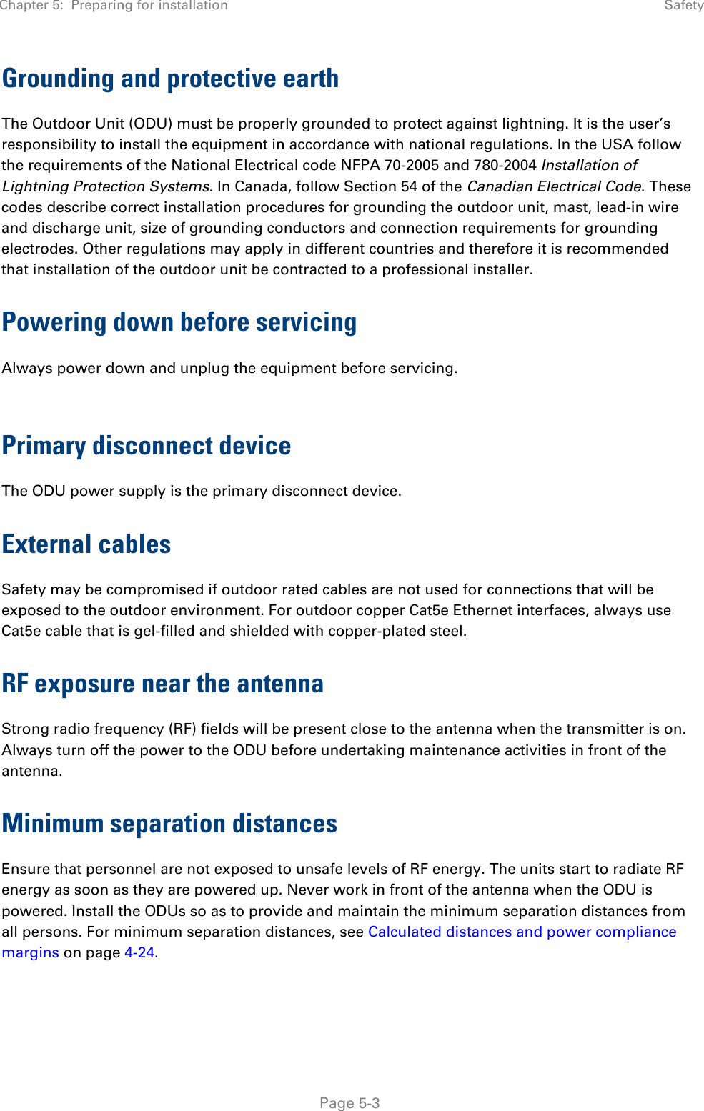 Chapter 5:  Preparing for installation  Safety   Page 5-3 Grounding and protective earth The Outdoor Unit (ODU) must be properly grounded to protect against lightning. It is the user’s responsibility to install the equipment in accordance with national regulations. In the USA follow the requirements of the National Electrical code NFPA 70-2005 and 780-2004 Installation of Lightning Protection Systems. In Canada, follow Section 54 of the Canadian Electrical Code. These codes describe correct installation procedures for grounding the outdoor unit, mast, lead-in wire and discharge unit, size of grounding conductors and connection requirements for grounding electrodes. Other regulations may apply in different countries and therefore it is recommended that installation of the outdoor unit be contracted to a professional installer. Powering down before servicing Always power down and unplug the equipment before servicing.  Primary disconnect device The ODU power supply is the primary disconnect device.  External cables Safety may be compromised if outdoor rated cables are not used for connections that will be exposed to the outdoor environment. For outdoor copper Cat5e Ethernet interfaces, always use Cat5e cable that is gel-filled and shielded with copper-plated steel.  RF exposure near the antenna Strong radio frequency (RF) fields will be present close to the antenna when the transmitter is on. Always turn off the power to the ODU before undertaking maintenance activities in front of the antenna. Minimum separation distances Ensure that personnel are not exposed to unsafe levels of RF energy. The units start to radiate RF energy as soon as they are powered up. Never work in front of the antenna when the ODU is powered. Install the ODUs so as to provide and maintain the minimum separation distances from all persons. For minimum separation distances, see Calculated distances and power compliance margins on page 4-24. 