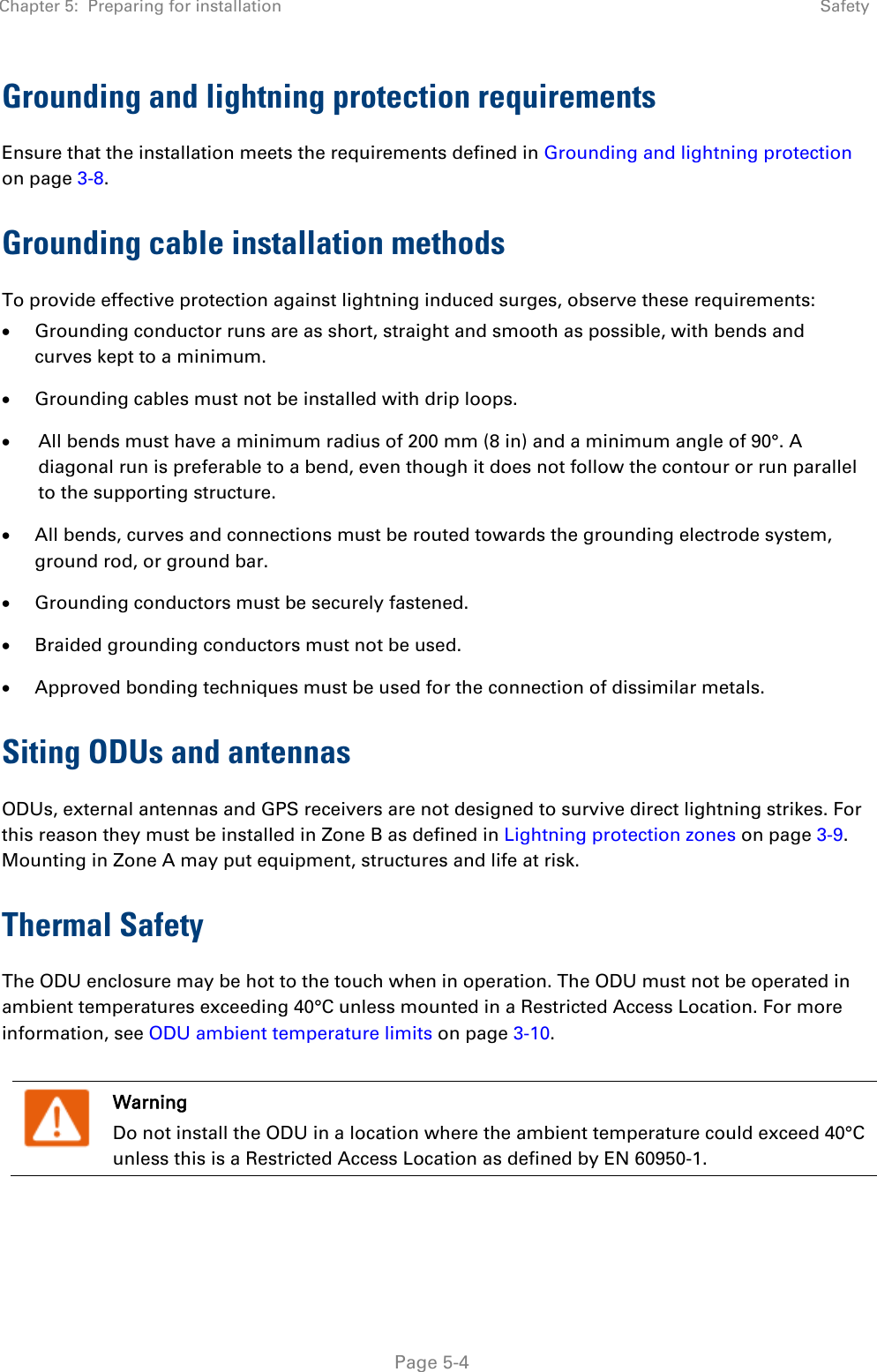 Chapter 5:  Preparing for installation  Safety   Page 5-4 Grounding and lightning protection requirements Ensure that the installation meets the requirements defined in Grounding and lightning protection on page 3-8.  Grounding cable installation methods To provide effective protection against lightning induced surges, observe these requirements: • Grounding conductor runs are as short, straight and smooth as possible, with bends and curves kept to a minimum. • Grounding cables must not be installed with drip loops. • All bends must have a minimum radius of 200 mm (8 in) and a minimum angle of 90°. A diagonal run is preferable to a bend, even though it does not follow the contour or run parallel to the supporting structure. • All bends, curves and connections must be routed towards the grounding electrode system, ground rod, or ground bar. • Grounding conductors must be securely fastened. • Braided grounding conductors must not be used. • Approved bonding techniques must be used for the connection of dissimilar metals. Siting ODUs and antennas ODUs, external antennas and GPS receivers are not designed to survive direct lightning strikes. For this reason they must be installed in Zone B as defined in Lightning protection zones on page 3-9. Mounting in Zone A may put equipment, structures and life at risk. Thermal Safety  The ODU enclosure may be hot to the touch when in operation. The ODU must not be operated in ambient temperatures exceeding 40°C unless mounted in a Restricted Access Location. For more information, see ODU ambient temperature limits on page 3-10.   Warning Do not install the ODU in a location where the ambient temperature could exceed 40°C unless this is a Restricted Access Location as defined by EN 60950-1. 