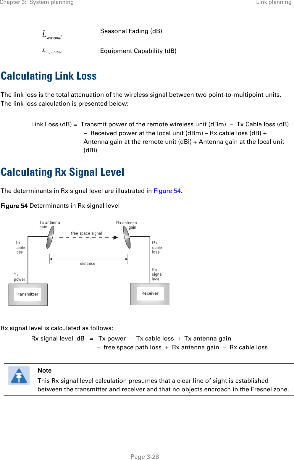 Chapter 3:  System planning Link planning   Page 3-28 seasonalL Seasonal Fading (dB) capabilityL Equipment Capability (dB) Calculating Link Loss The link loss is the total attenuation of the wireless signal between two point-to-multipoint units. The link loss calculation is presented below:  Link Loss (dB) =  Transmit power of the remote wireless unit (dBm)  −  Tx Cable loss (dB) −  Received power at the local unit (dBm) – Rx cable loss (dB) + Antenna gain at the remote unit (dBi) + Antenna gain at the local unit (dBi) Calculating Rx Signal Level The determinants in Rx signal level are illustrated in Figure 54. Figure 54 Determinants in Rx signal level   Rx signal level is calculated as follows: Rx signal level  dB   =   Tx power  −  Tx cable loss  +  Tx antenna gain   −  free space path loss  +  Rx antenna gain  −  Rx cable loss   Note This Rx signal level calculation presumes that a clear line of sight is established between the transmitter and receiver and that no objects encroach in the Fresnel zone.  