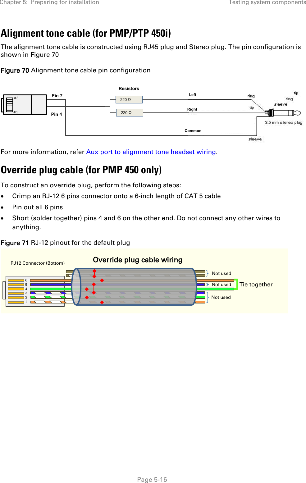 Chapter 5:  Preparing for installation Testing system components   Page 5-16 Alignment tone cable (for PMP/PTP 450i) The alignment tone cable is constructed using RJ45 plug and Stereo plug. The pin configuration is shown in Figure 70 Figure 70 Alignment tone cable pin configuration  For more information, refer Aux port to alignment tone headset wiring. Override plug cable (for PMP 450 only) To construct an override plug, perform the following steps: • Crimp an RJ-12 6 pins connector onto a 6-inch length of CAT 5 cable • Pin out all 6 pins • Short (solder together) pins 4 and 6 on the other end. Do not connect any other wires to anything.  Figure 71 RJ-12 pinout for the default plug    220 Ω  220 Ω Resistors Pin 7 Pin 4 Left Right   Common #8 #1 `` RJ12 Connector (Bottom) Override plug cable wiring 6  5 4 3 2 1 Tie together Not used Not used Not used 