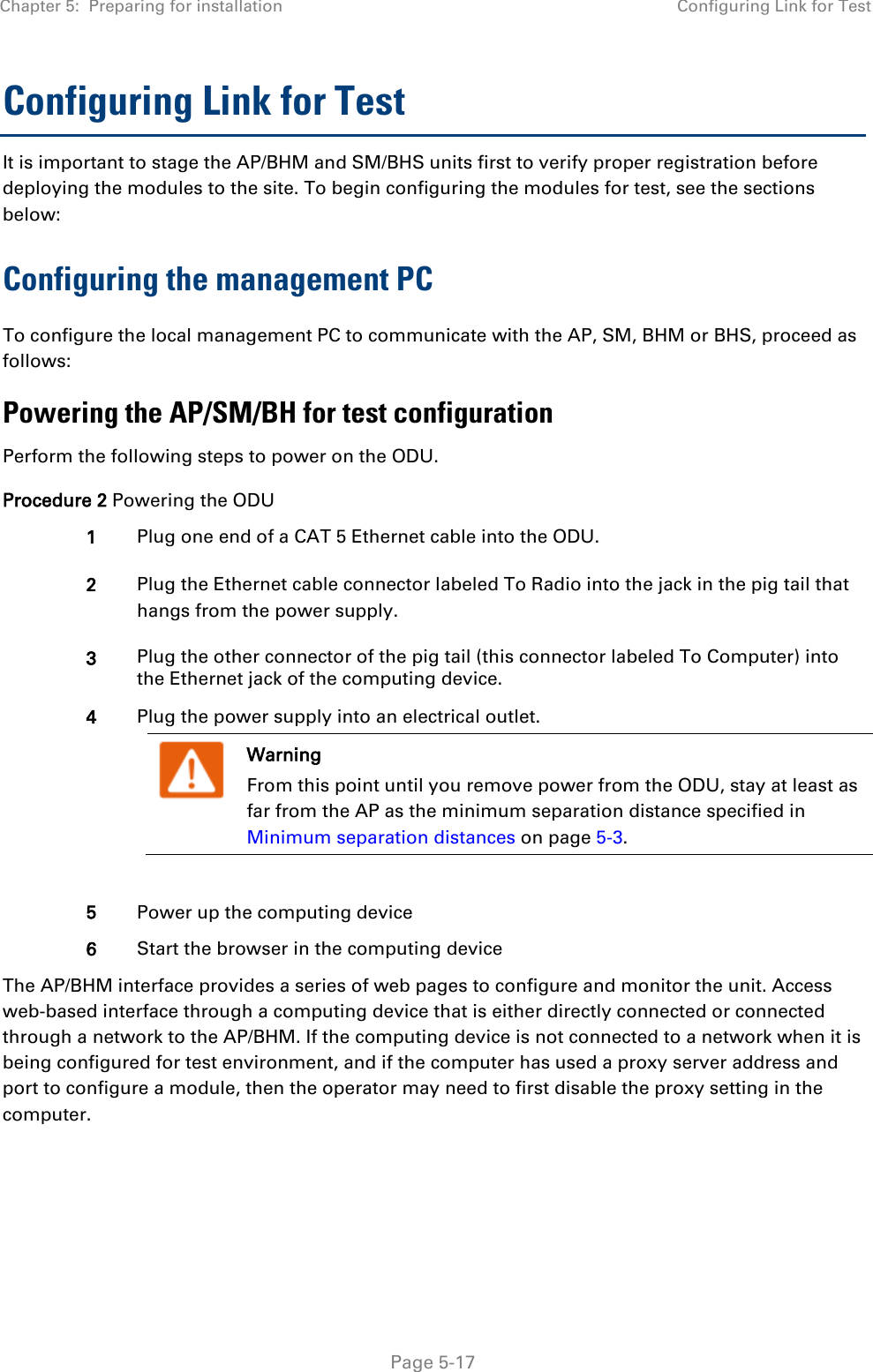 Chapter 5:  Preparing for installation Configuring Link for Test   Page 5-17 Configuring Link for Test It is important to stage the AP/BHM and SM/BHS units first to verify proper registration before deploying the modules to the site. To begin configuring the modules for test, see the sections below: Configuring the management PC To configure the local management PC to communicate with the AP, SM, BHM or BHS, proceed as follows: Powering the AP/SM/BH for test configuration Perform the following steps to power on the ODU. Procedure 2 Powering the ODU 1 Plug one end of a CAT 5 Ethernet cable into the ODU. 2 Plug the Ethernet cable connector labeled To Radio into the jack in the pig tail that hangs from the power supply. 3 Plug the other connector of the pig tail (this connector labeled To Computer) into the Ethernet jack of the computing device. 4 Plug the power supply into an electrical outlet.  Warning From this point until you remove power from the ODU, stay at least as far from the AP as the minimum separation distance specified in Minimum separation distances on page 5-3.   5 Power up the computing device 6 Start the browser in the computing device The AP/BHM interface provides a series of web pages to configure and monitor the unit. Access web-based interface through a computing device that is either directly connected or connected through a network to the AP/BHM. If the computing device is not connected to a network when it is being configured for test environment, and if the computer has used a proxy server address and port to configure a module, then the operator may need to first disable the proxy setting in the computer.      