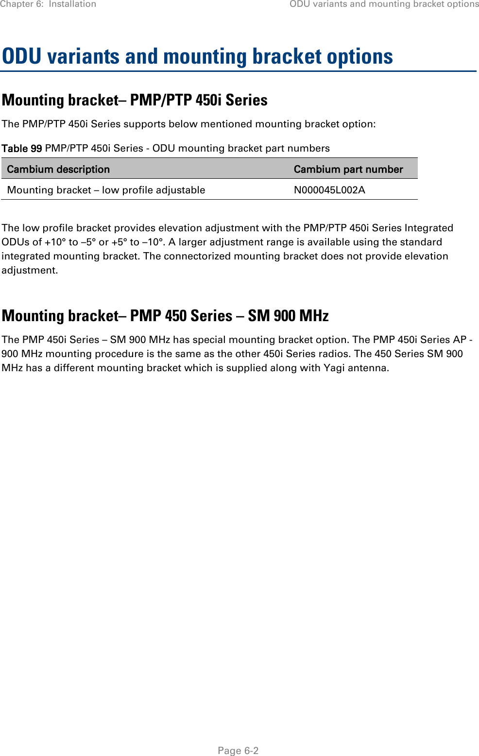 Chapter 6:  Installation ODU variants and mounting bracket options   Page 6-2 ODU variants and mounting bracket options Mounting bracket– PMP/PTP 450i Series  The PMP/PTP 450i Series supports below mentioned mounting bracket option: Table 99 PMP/PTP 450i Series - ODU mounting bracket part numbers Cambium description Cambium part number Mounting bracket – low profile adjustable N000045L002A  The low profile bracket provides elevation adjustment with the PMP/PTP 450i Series Integrated ODUs of +10° to –5° or +5° to –10°. A larger adjustment range is available using the standard integrated mounting bracket. The connectorized mounting bracket does not provide elevation adjustment.  Mounting bracket– PMP 450 Series – SM 900 MHz The PMP 450i Series – SM 900 MHz has special mounting bracket option. The PMP 450i Series AP - 900 MHz mounting procedure is the same as the other 450i Series radios. The 450 Series SM 900 MHz has a different mounting bracket which is supplied along with Yagi antenna.  
