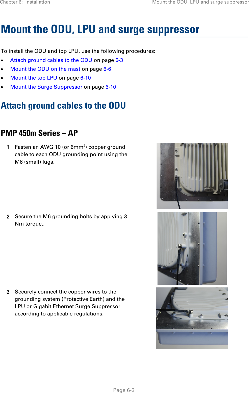 Chapter 6:  Installation Mount the ODU, LPU and surge suppressor   Page 6-3 Mount the ODU, LPU and surge suppressor To install the ODU and top LPU, use the following procedures: • Attach ground cables to the ODU on page 6-3 • Mount the ODU on the mast on page 6-6 • Mount the top LPU on page 6-10 • Mount the Surge Suppressor on page 6-10 Attach ground cables to the ODU  PMP 450m Series – AP 1 Fasten an AWG 10 (or 6mm2) copper ground cable to each ODU grounding point using the M6 (small) lugs.  2 Secure the M6 grounding bolts by applying 3 Nm torque..  3 Securely connect the copper wires to the grounding system (Protective Earth) and the LPU or Gigabit Ethernet Surge Suppressor according to applicable regulations.   