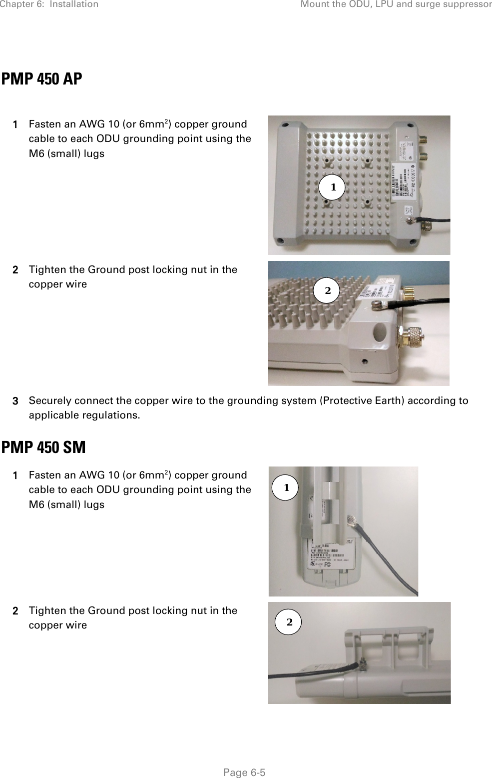 Chapter 6:  Installation Mount the ODU, LPU and surge suppressor   Page 6-5  PMP 450 AP  1 Fasten an AWG 10 (or 6mm2) copper ground cable to each ODU grounding point using the M6 (small) lugs  2 Tighten the Ground post locking nut in the copper wire  3 Securely connect the copper wire to the grounding system (Protective Earth) according to applicable regulations. PMP 450 SM 1 Fasten an AWG 10 (or 6mm2) copper ground cable to each ODU grounding point using the M6 (small) lugs  2 Tighten the Ground post locking nut in the copper wire  1 2 1 2 