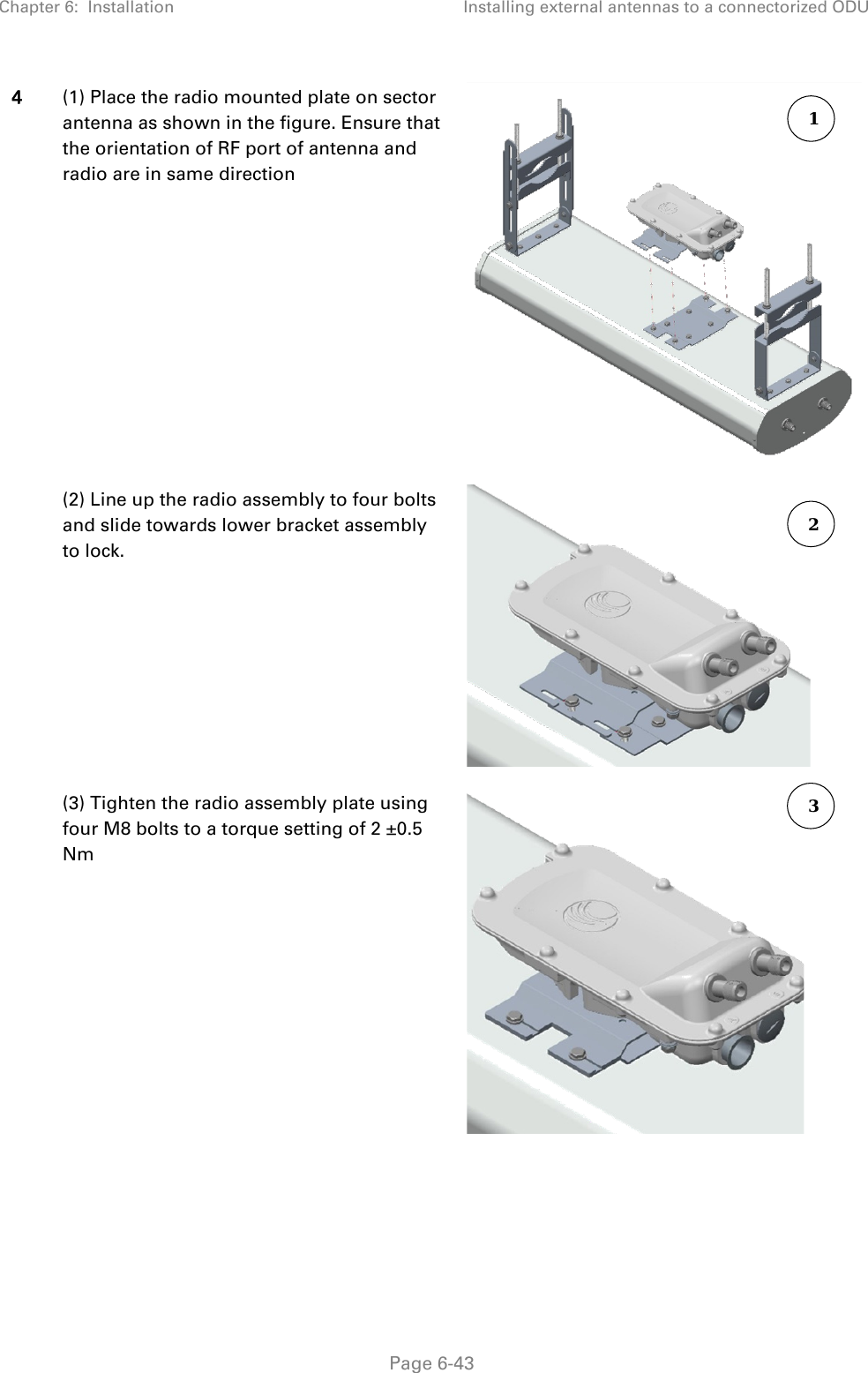 Chapter 6:  Installation Installing external antennas to a connectorized ODU   Page 6-43 4 (1) Place the radio mounted plate on sector antenna as shown in the figure. Ensure that the orientation of RF port of antenna and radio are in same direction   (2) Line up the radio assembly to four bolts and slide towards lower bracket assembly to lock.    (3) Tighten the radio assembly plate using four M8 bolts to a torque setting of 2 ±0.5 Nm  1 3 2 