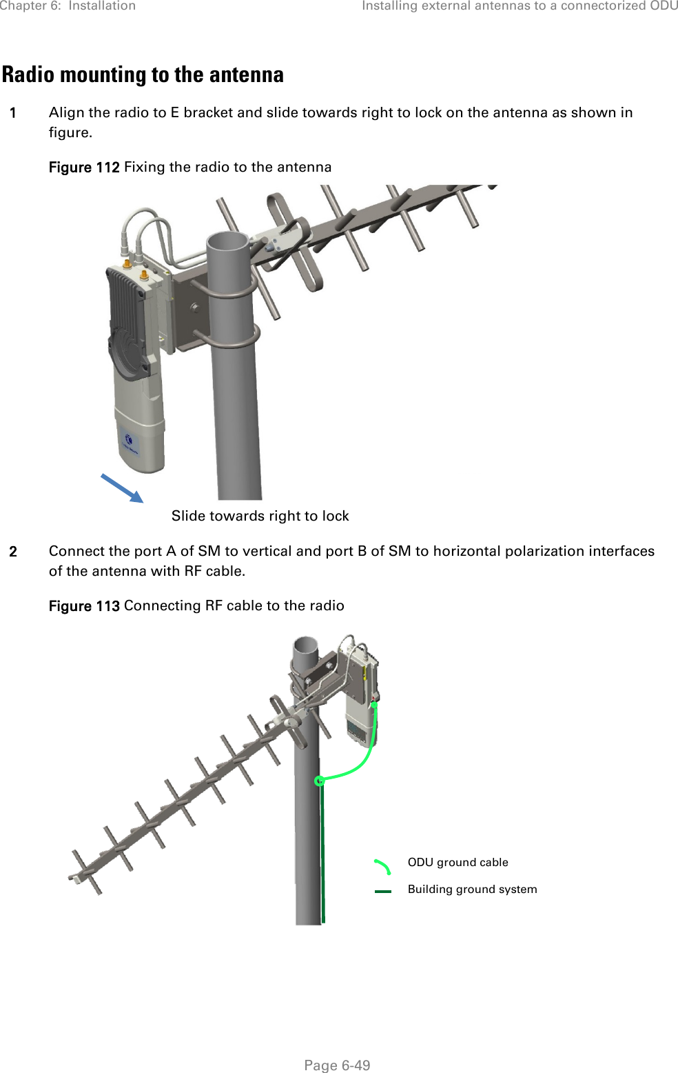 Chapter 6:  Installation Installing external antennas to a connectorized ODU   Page 6-49 Radio mounting to the antenna 1 Align the radio to E bracket and slide towards right to lock on the antenna as shown in figure.  Figure 112 Fixing the radio to the antenna  2 Connect the port A of SM to vertical and port B of SM to horizontal polarization interfaces of the antenna with RF cable. Figure 113 Connecting RF cable to the radio  Slide towards right to lock  ODU ground cable  Building ground system 