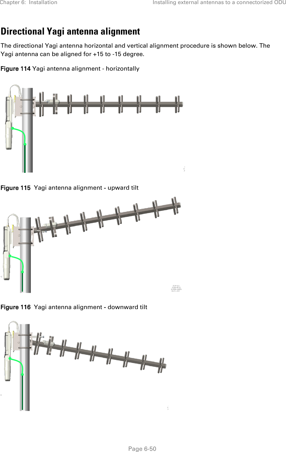 Chapter 6:  Installation Installing external antennas to a connectorized ODU   Page 6-50 Directional Yagi antenna alignment  The directional Yagi antenna horizontal and vertical alignment procedure is shown below. The Yagi antenna can be aligned for +15 to -15 degree. Figure 114 Yagi antenna alignment - horizontally  Figure 115  Yagi antenna alignment - upward tilt  Figure 116  Yagi antenna alignment - downward tilt     