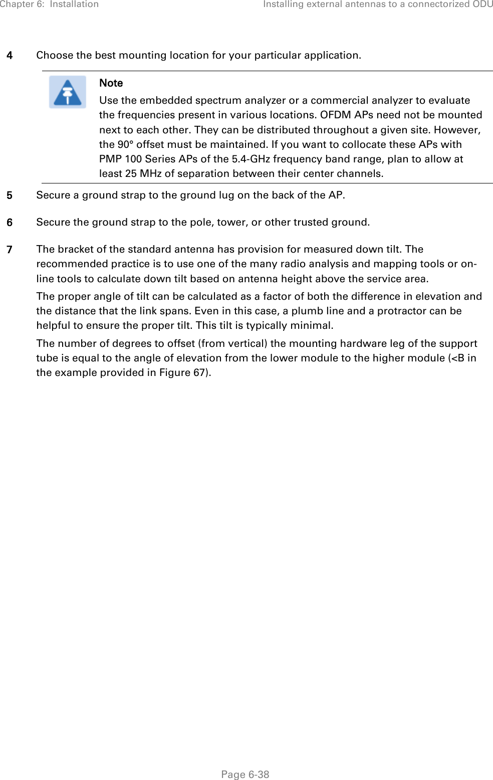 Chapter 6:  Installation Installing external antennas to a connectorized ODU   Page 6-38 4 Choose the best mounting location for your particular application.   Note Use the embedded spectrum analyzer or a commercial analyzer to evaluate the frequencies present in various locations. OFDM APs need not be mounted next to each other. They can be distributed throughout a given site. However, the 90° offset must be maintained. If you want to collocate these APs with PMP 100 Series APs of the 5.4-GHz frequency band range, plan to allow at least 25 MHz of separation between their center channels.  5 Secure a ground strap to the ground lug on the back of the AP.  6 Secure the ground strap to the pole, tower, or other trusted ground. 7 The bracket of the standard antenna has provision for measured down tilt. The recommended practice is to use one of the many radio analysis and mapping tools or on-line tools to calculate down tilt based on antenna height above the service area. The proper angle of tilt can be calculated as a factor of both the difference in elevation and the distance that the link spans. Even in this case, a plumb line and a protractor can be helpful to ensure the proper tilt. This tilt is typically minimal. The number of degrees to offset (from vertical) the mounting hardware leg of the support tube is equal to the angle of elevation from the lower module to the higher module (&lt;B in the example provided in Figure 67). 