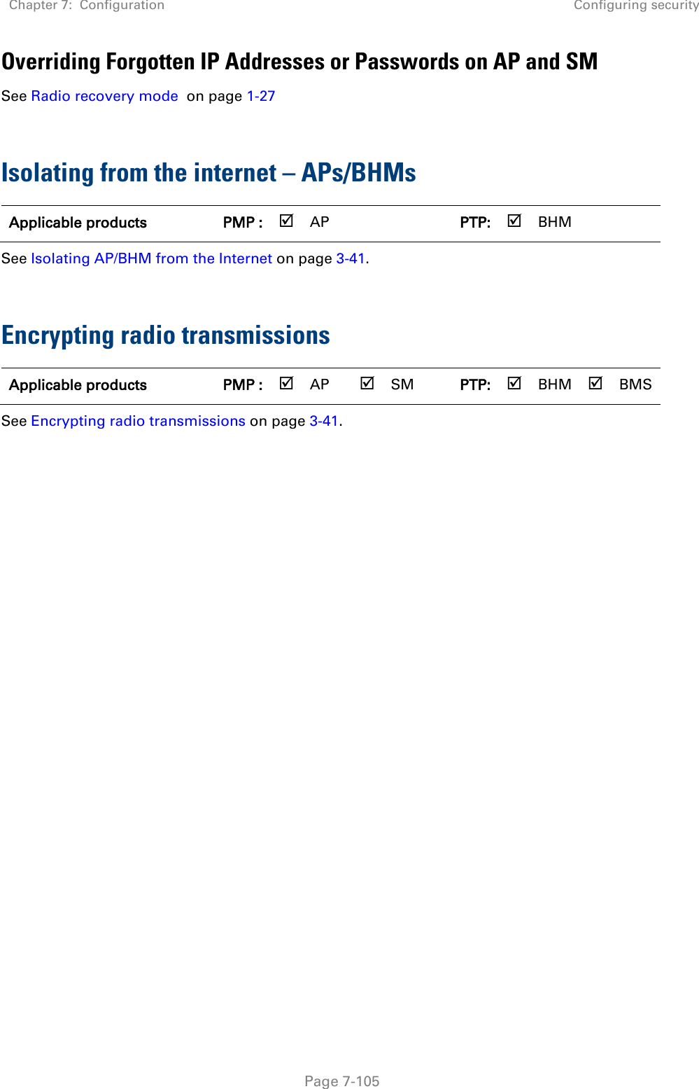 Chapter 7:  Configuration Configuring security   Page 7-105 Overriding Forgotten IP Addresses or Passwords on AP and SM See Radio recovery mode  on page 1-27   Isolating from the internet – APs/BHMs Applicable products PMP :  AP   PTP:  BHM   See Isolating AP/BHM from the Internet on page 3-41.  Encrypting radio transmissions Applicable products PMP :  AP  SM PTP:  BHM  BMS See Encrypting radio transmissions on page 3-41.    