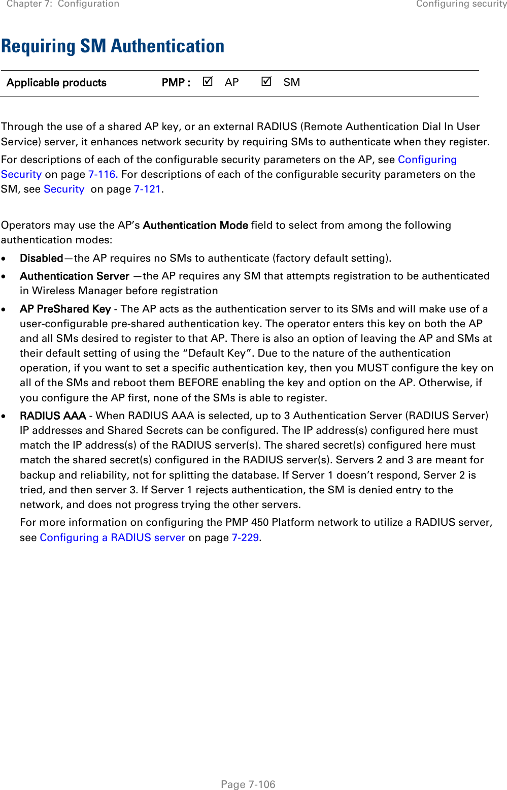 Chapter 7:  Configuration Configuring security   Page 7-106 Requiring SM Authentication Applicable products PMP :  AP  SM       Through the use of a shared AP key, or an external RADIUS (Remote Authentication Dial In User Service) server, it enhances network security by requiring SMs to authenticate when they register.  For descriptions of each of the configurable security parameters on the AP, see Configuring Security on page 7-116. For descriptions of each of the configurable security parameters on the SM, see Security  on page 7-121.  Operators may use the AP’s Authentication Mode field to select from among the following authentication modes: • Disabled—the AP requires no SMs to authenticate (factory default setting). • Authentication Server —the AP requires any SM that attempts registration to be authenticated in Wireless Manager before registration • AP PreShared Key - The AP acts as the authentication server to its SMs and will make use of a user-configurable pre-shared authentication key. The operator enters this key on both the AP and all SMs desired to register to that AP. There is also an option of leaving the AP and SMs at their default setting of using the “Default Key”. Due to the nature of the authentication operation, if you want to set a specific authentication key, then you MUST configure the key on all of the SMs and reboot them BEFORE enabling the key and option on the AP. Otherwise, if you configure the AP first, none of the SMs is able to register.  • RADIUS AAA - When RADIUS AAA is selected, up to 3 Authentication Server (RADIUS Server) IP addresses and Shared Secrets can be configured. The IP address(s) configured here must match the IP address(s) of the RADIUS server(s). The shared secret(s) configured here must match the shared secret(s) configured in the RADIUS server(s). Servers 2 and 3 are meant for backup and reliability, not for splitting the database. If Server 1 doesn’t respond, Server 2 is tried, and then server 3. If Server 1 rejects authentication, the SM is denied entry to the network, and does not progress trying the other servers.  For more information on configuring the PMP 450 Platform network to utilize a RADIUS server, see Configuring a RADIUS server on page 7-229.    