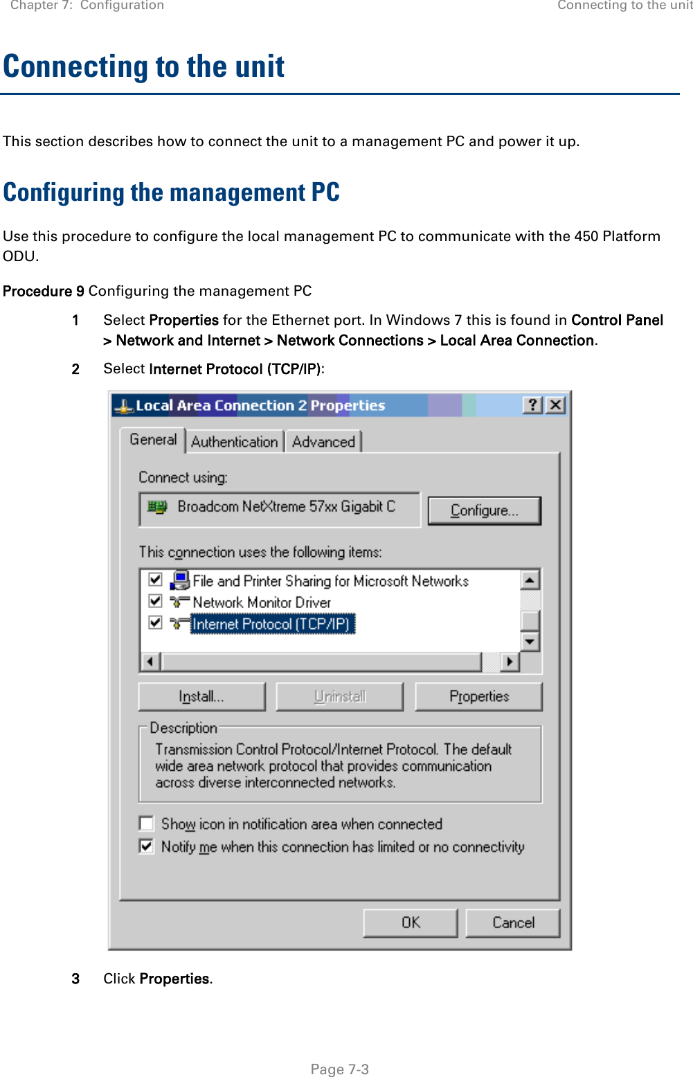 Chapter 7:  Configuration Connecting to the unit   Page 7-3 Connecting to the unit This section describes how to connect the unit to a management PC and power it up. Configuring the management PC Use this procedure to configure the local management PC to communicate with the 450 Platform ODU. Procedure 9 Configuring the management PC 1 Select Properties for the Ethernet port. In Windows 7 this is found in Control Panel &gt; Network and Internet &gt; Network Connections &gt; Local Area Connection. 2 Select Internet Protocol (TCP/IP):  3 Click Properties. 