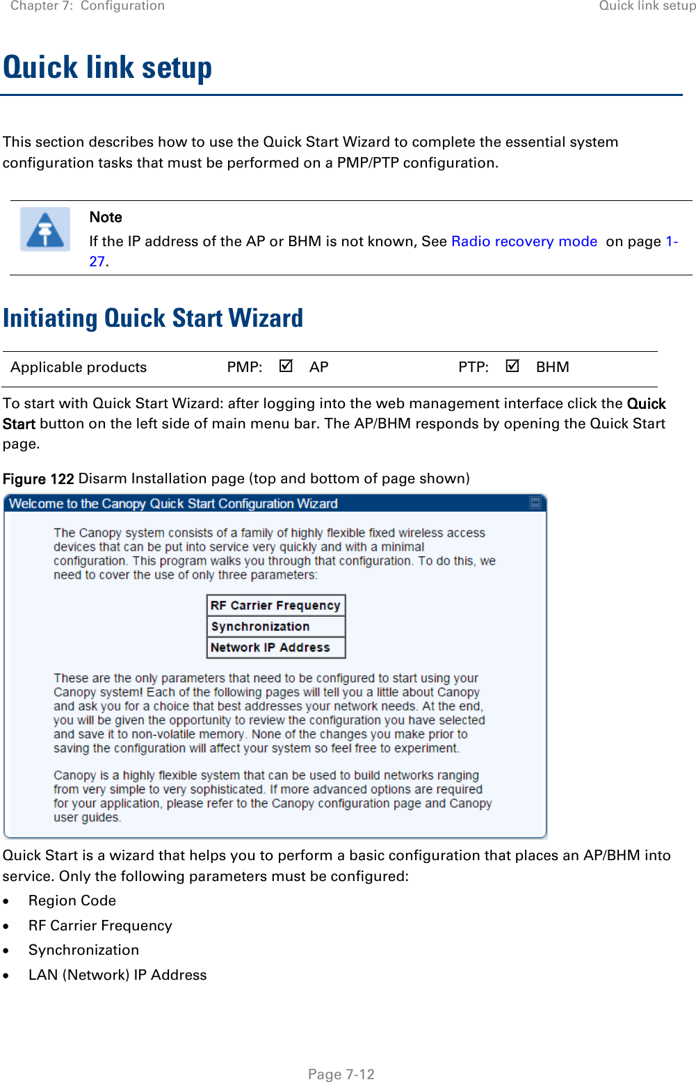 Chapter 7:  Configuration Quick link setup   Page 7-12 Quick link setup This section describes how to use the Quick Start Wizard to complete the essential system configuration tasks that must be performed on a PMP/PTP configuration.   Note If the IP address of the AP or BHM is not known, See Radio recovery mode  on page 1-27. Initiating Quick Start Wizard Applicable products  PMP:   AP    PTP:   BHM   To start with Quick Start Wizard: after logging into the web management interface click the Quick Start button on the left side of main menu bar. The AP/BHM responds by opening the Quick Start page. Figure 122 Disarm Installation page (top and bottom of page shown)  Quick Start is a wizard that helps you to perform a basic configuration that places an AP/BHM into service. Only the following parameters must be configured: • Region Code • RF Carrier Frequency • Synchronization • LAN (Network) IP Address 
