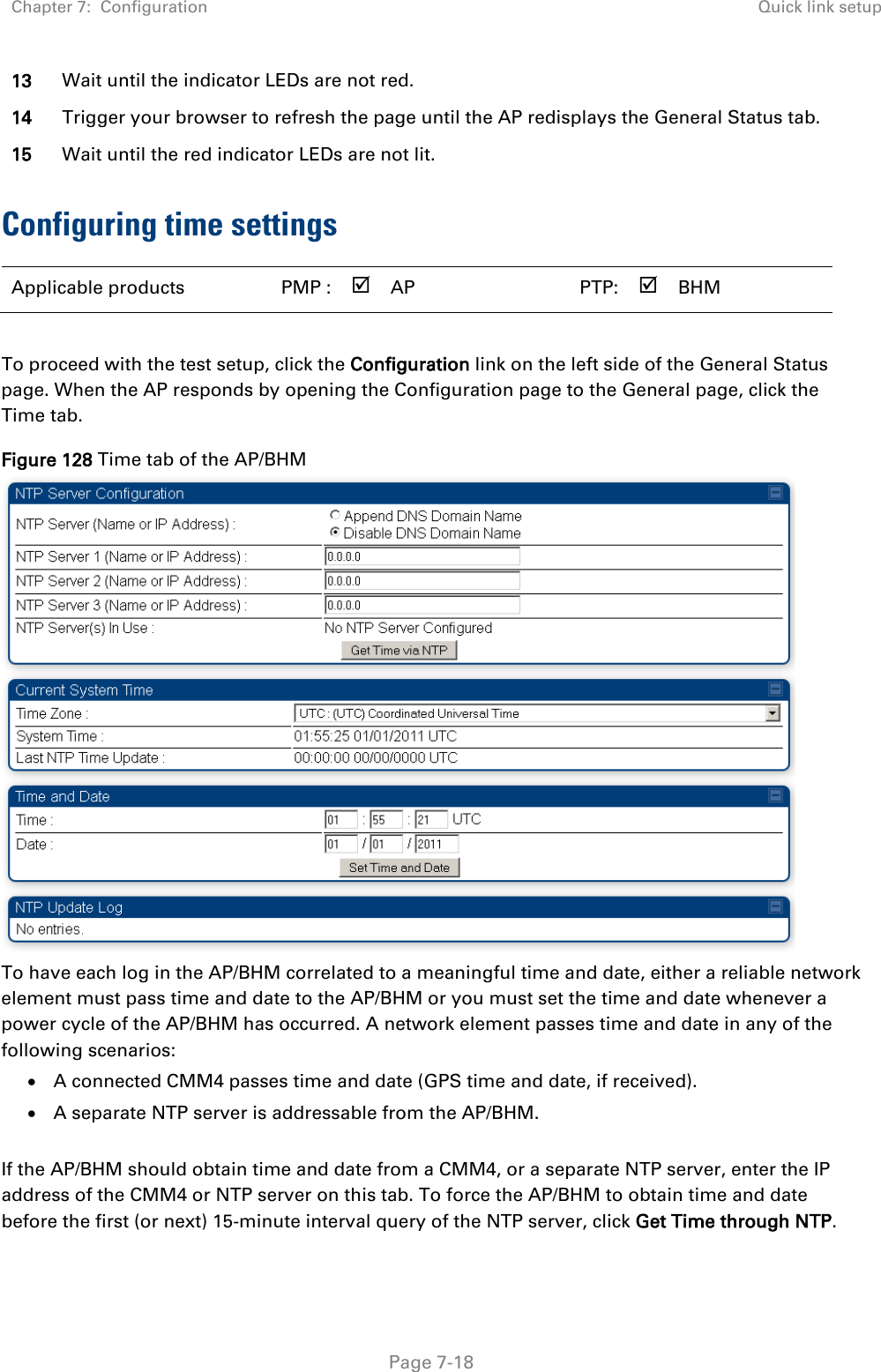 Chapter 7:  Configuration Quick link setup   Page 7-18 13 Wait until the indicator LEDs are not red.  14 Trigger your browser to refresh the page until the AP redisplays the General Status tab.  15 Wait until the red indicator LEDs are not lit. Configuring time settings  Applicable products  PMP :  AP    PTP:   BHM    To proceed with the test setup, click the Configuration link on the left side of the General Status page. When the AP responds by opening the Configuration page to the General page, click the Time tab. Figure 128 Time tab of the AP/BHM  To have each log in the AP/BHM correlated to a meaningful time and date, either a reliable network element must pass time and date to the AP/BHM or you must set the time and date whenever a power cycle of the AP/BHM has occurred. A network element passes time and date in any of the following scenarios: • A connected CMM4 passes time and date (GPS time and date, if received). • A separate NTP server is addressable from the AP/BHM.  If the AP/BHM should obtain time and date from a CMM4, or a separate NTP server, enter the IP address of the CMM4 or NTP server on this tab. To force the AP/BHM to obtain time and date before the first (or next) 15-minute interval query of the NTP server, click Get Time through NTP. 