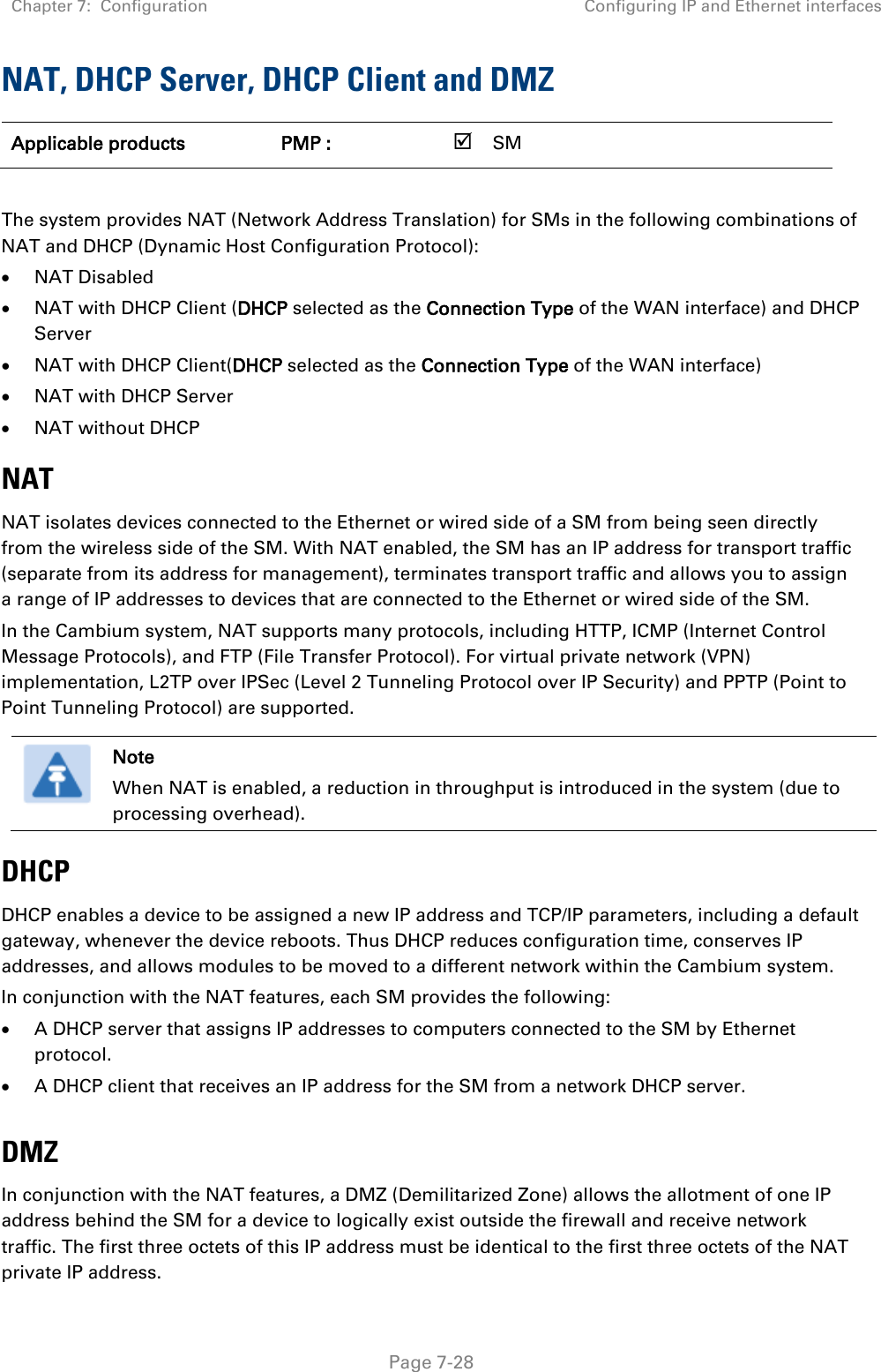 Chapter 7:  Configuration Configuring IP and Ethernet interfaces   Page 7-28 NAT, DHCP Server, DHCP Client and DMZ Applicable products PMP :    SM       The system provides NAT (Network Address Translation) for SMs in the following combinations of NAT and DHCP (Dynamic Host Configuration Protocol): • NAT Disabled • NAT with DHCP Client (DHCP selected as the Connection Type of the WAN interface) and DHCP Server • NAT with DHCP Client(DHCP selected as the Connection Type of the WAN interface) • NAT with DHCP Server • NAT without DHCP NAT NAT isolates devices connected to the Ethernet or wired side of a SM from being seen directly from the wireless side of the SM. With NAT enabled, the SM has an IP address for transport traffic (separate from its address for management), terminates transport traffic and allows you to assign a range of IP addresses to devices that are connected to the Ethernet or wired side of the SM.  In the Cambium system, NAT supports many protocols, including HTTP, ICMP (Internet Control Message Protocols), and FTP (File Transfer Protocol). For virtual private network (VPN) implementation, L2TP over IPSec (Level 2 Tunneling Protocol over IP Security) and PPTP (Point to Point Tunneling Protocol) are supported.   Note When NAT is enabled, a reduction in throughput is introduced in the system (due to processing overhead). DHCP DHCP enables a device to be assigned a new IP address and TCP/IP parameters, including a default gateway, whenever the device reboots. Thus DHCP reduces configuration time, conserves IP addresses, and allows modules to be moved to a different network within the Cambium system. In conjunction with the NAT features, each SM provides the following: • A DHCP server that assigns IP addresses to computers connected to the SM by Ethernet protocol. • A DHCP client that receives an IP address for the SM from a network DHCP server.  DMZ In conjunction with the NAT features, a DMZ (Demilitarized Zone) allows the allotment of one IP address behind the SM for a device to logically exist outside the firewall and receive network traffic. The first three octets of this IP address must be identical to the first three octets of the NAT private IP address.  
