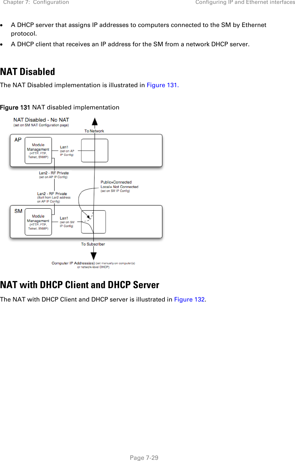 Chapter 7:  Configuration Configuring IP and Ethernet interfaces   Page 7-29 • A DHCP server that assigns IP addresses to computers connected to the SM by Ethernet protocol. • A DHCP client that receives an IP address for the SM from a network DHCP server.  NAT Disabled The NAT Disabled implementation is illustrated in Figure 131.  Figure 131 NAT disabled implementation  NAT with DHCP Client and DHCP Server The NAT with DHCP Client and DHCP server is illustrated in Figure 132. 