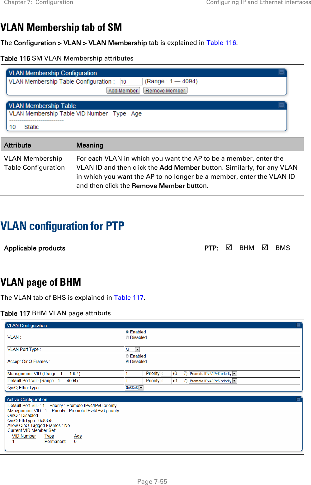 Chapter 7:  Configuration Configuring IP and Ethernet interfaces   Page 7-55 VLAN Membership tab of SM The Configuration &gt; VLAN &gt; VLAN Membership tab is explained in Table 116. Table 116 SM VLAN Membership attributes  Attribute Meaning VLAN Membership Table Configuration For each VLAN in which you want the AP to be a member, enter the VLAN ID and then click the Add Member button. Similarly, for any VLAN in which you want the AP to no longer be a member, enter the VLAN ID and then click the Remove Member button.  VLAN configuration for PTP Applicable products      PTP:  BHM  BMS  VLAN page of BHM The VLAN tab of BHS is explained in Table 117. Table 117 BHM VLAN page attributs  