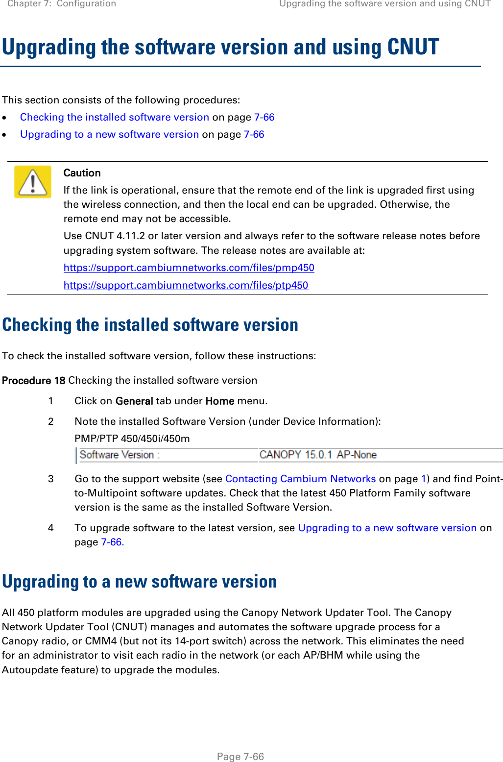 Chapter 7:  Configuration Upgrading the software version and using CNUT   Page 7-66 Upgrading the software version and using CNUT This section consists of the following procedures: • Checking the installed software version on page 7-66 • Upgrading to a new software version on page 7-66   Caution If the link is operational, ensure that the remote end of the link is upgraded first using the wireless connection, and then the local end can be upgraded. Otherwise, the remote end may not be accessible. Use CNUT 4.11.2 or later version and always refer to the software release notes before upgrading system software. The release notes are available at: https://support.cambiumnetworks.com/files/pmp450 https://support.cambiumnetworks.com/files/ptp450 Checking the installed software version To check the installed software version, follow these instructions: Procedure 18 Checking the installed software version 1  Click on General tab under Home menu. 2  Note the installed Software Version (under Device Information): PMP/PTP 450/450i/450m   3  Go to the support website (see Contacting Cambium Networks on page 1) and find Point-to-Multipoint software updates. Check that the latest 450 Platform Family software version is the same as the installed Software Version. 4  To upgrade software to the latest version, see Upgrading to a new software version on page 7-66. Upgrading to a new software version All 450 platform modules are upgraded using the Canopy Network Updater Tool. The Canopy Network Updater Tool (CNUT) manages and automates the software upgrade process for a Canopy radio, or CMM4 (but not its 14-port switch) across the network. This eliminates the need for an administrator to visit each radio in the network (or each AP/BHM while using the Autoupdate feature) to upgrade the modules.  