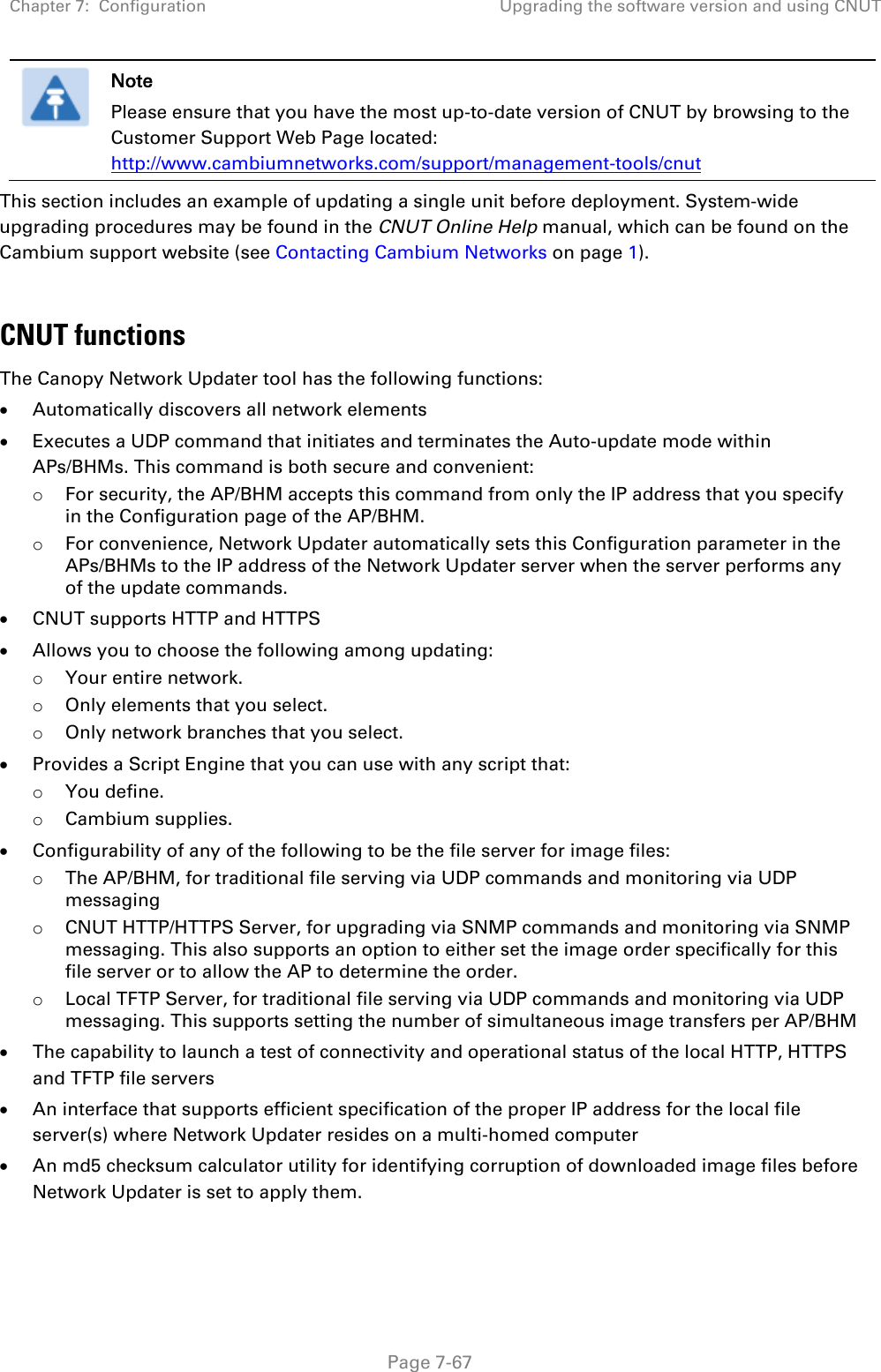 Chapter 7:  Configuration Upgrading the software version and using CNUT   Page 7-67  Note Please ensure that you have the most up-to-date version of CNUT by browsing to the Customer Support Web Page located: http://www.cambiumnetworks.com/support/management-tools/cnut This section includes an example of updating a single unit before deployment. System-wide upgrading procedures may be found in the CNUT Online Help manual, which can be found on the Cambium support website (see Contacting Cambium Networks on page 1).  CNUT functions The Canopy Network Updater tool has the following functions: • Automatically discovers all network elements • Executes a UDP command that initiates and terminates the Auto-update mode within APs/BHMs. This command is both secure and convenient: o For security, the AP/BHM accepts this command from only the IP address that you specify in the Configuration page of the AP/BHM.  o For convenience, Network Updater automatically sets this Configuration parameter in the APs/BHMs to the IP address of the Network Updater server when the server performs any of the update commands. • CNUT supports HTTP and HTTPS • Allows you to choose the following among updating: o Your entire network. o Only elements that you select. o Only network branches that you select. • Provides a Script Engine that you can use with any script that: o You define. o Cambium supplies. • Configurability of any of the following to be the file server for image files: o The AP/BHM, for traditional file serving via UDP commands and monitoring via UDP messaging o CNUT HTTP/HTTPS Server, for upgrading via SNMP commands and monitoring via SNMP messaging. This also supports an option to either set the image order specifically for this file server or to allow the AP to determine the order. o Local TFTP Server, for traditional file serving via UDP commands and monitoring via UDP messaging. This supports setting the number of simultaneous image transfers per AP/BHM • The capability to launch a test of connectivity and operational status of the local HTTP, HTTPS and TFTP file servers • An interface that supports efficient specification of the proper IP address for the local file server(s) where Network Updater resides on a multi-homed computer • An md5 checksum calculator utility for identifying corruption of downloaded image files before Network Updater is set to apply them. 