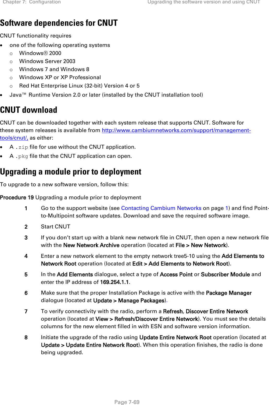 Chapter 7:  Configuration Upgrading the software version and using CNUT   Page 7-69 Software dependencies for CNUT CNUT functionality requires • one of the following operating systems o Windows® 2000 o Windows Server 2003 o Windows 7 and Windows 8 o Windows XP or XP Professional o Red Hat Enterprise Linux (32-bit) Version 4 or 5 • Java™ Runtime Version 2.0 or later (installed by the CNUT installation tool) CNUT download CNUT can be downloaded together with each system release that supports CNUT. Software for these system releases is available from http://www.cambiumnetworks.com/support/management-tools/cnut/, as either: • A .zip file for use without the CNUT application. • A .pkg file that the CNUT application can open. Upgrading a module prior to deployment To upgrade to a new software version, follow this: Procedure 19 Upgrading a module prior to deployment 1 Go to the support website (see Contacting Cambium Networks on page 1) and find Point-to-Multipoint software updates. Download and save the required software image. 2 Start CNUT 3 If you don’t start up with a blank new network file in CNUT, then open a new network file with the New Network Archive operation (located at File &gt; New Network). 4 Enter a new network element to the empty network tree5-10 using the Add Elements to Network Root operation (located at Edit &gt; Add Elements to Network Root). 5 In the Add Elements dialogue, select a type of Access Point or Subscriber Module and enter the IP address of 169.254.1.1. 6 Make sure that the proper Installation Package is active with the Package Manager dialogue (located at Update &gt; Manage Packages). 7 To verify connectivity with the radio, perform a Refresh, Discover Entire Network operation (located at View &gt; Refresh/Discover Entire Network). You must see the details columns for the new element filled in with ESN and software version information. 8 Initiate the upgrade of the radio using Update Entire Network Root operation (located at Update &gt; Update Entire Network Root). When this operation finishes, the radio is done being upgraded. 