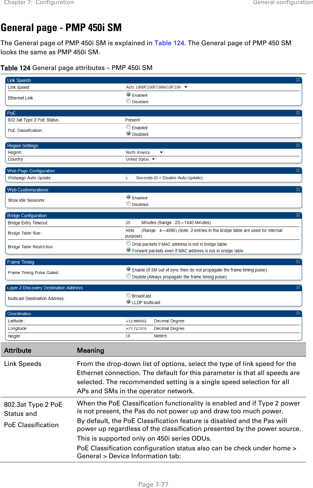 Chapter 7:  Configuration General configuration   Page 7-77 General page - PMP 450i SM The General page of PMP 450i SM is explained in Table 124. The General page of PMP 450 SM looks the same as PMP 450i SM. Table 124 General page attributes – PMP 450i SM  Attribute Meaning Link Speeds From the drop-down list of options, select the type of link speed for the Ethernet connection. The default for this parameter is that all speeds are selected. The recommended setting is a single speed selection for all APs and SMs in the operator network. 802.3at Type 2 PoE Status and PoE Classification    When the PoE Classification functionality is enabled and if Type 2 power is not present, the Pas do not power up and draw too much power. By default, the PoE Classification feature is disabled and the Pas will power up regardless of the classification presented by the power source. This is supported only on 450i series ODUs. PoE Classification configuration status also can be check under home &gt; General &gt; Device Information tab: 