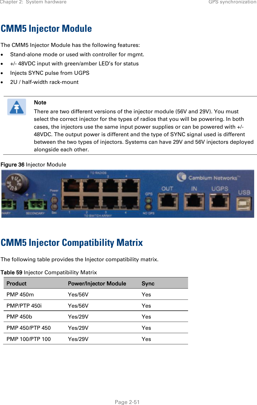 Chapter 2:  System hardware GPS synchronization   Page 2-51 CMM5 Injector Module The CMM5 Injector Module has the following features: • Stand-alone mode or used with controller for mgmt. • +/- 48VDC input with green/amber LED’s for status • Injects SYNC pulse from UGPS • 2U / half-width rack-mount   Note There are two different versions of the injector module (56V and 29V). You must select the correct injector for the types of radios that you will be powering. In both cases, the injectors use the same input power supplies or can be powered with +/- 48VDC. The output power is different and the type of SYNC signal used is different between the two types of injectors. Systems can have 29V and 56V injectors deployed alongside each other. Figure 36 Injector Module   CMM5 Injector Compatibility Matrix The following table provides the Injector compatibility matrix. Table 59 Injector Compatibility Matrix Product Power/Injector Module Sync PMP 450m Yes/56V Yes PMP/PTP 450i Yes/56V Yes PMP 450b  Yes/29V  Yes PMP 450/PTP 450 Yes/29V Yes PMP 100/PTP 100 Yes/29V Yes  