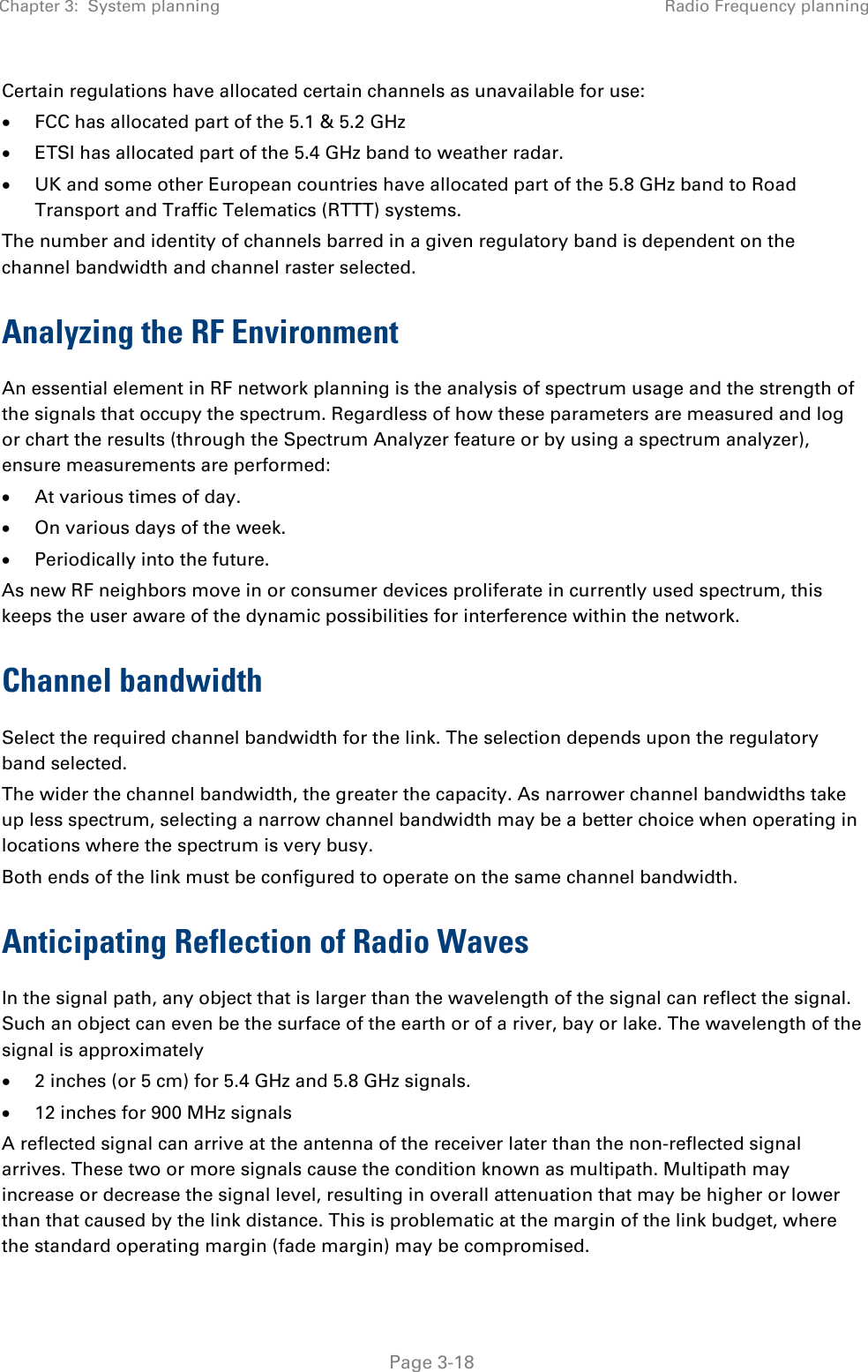 Chapter 3:  System planning Radio Frequency planning   Page 3-18 Certain regulations have allocated certain channels as unavailable for use: • FCC has allocated part of the 5.1 &amp; 5.2 GHz • ETSI has allocated part of the 5.4 GHz band to weather radar. • UK and some other European countries have allocated part of the 5.8 GHz band to Road Transport and Traffic Telematics (RTTT) systems. The number and identity of channels barred in a given regulatory band is dependent on the channel bandwidth and channel raster selected. Analyzing the RF Environment An essential element in RF network planning is the analysis of spectrum usage and the strength of the signals that occupy the spectrum. Regardless of how these parameters are measured and log or chart the results (through the Spectrum Analyzer feature or by using a spectrum analyzer), ensure measurements are performed: • At various times of day. • On various days of the week. • Periodically into the future. As new RF neighbors move in or consumer devices proliferate in currently used spectrum, this keeps the user aware of the dynamic possibilities for interference within the network. Channel bandwidth Select the required channel bandwidth for the link. The selection depends upon the regulatory band selected.  The wider the channel bandwidth, the greater the capacity. As narrower channel bandwidths take up less spectrum, selecting a narrow channel bandwidth may be a better choice when operating in locations where the spectrum is very busy.  Both ends of the link must be configured to operate on the same channel bandwidth. Anticipating Reflection of Radio Waves In the signal path, any object that is larger than the wavelength of the signal can reflect the signal. Such an object can even be the surface of the earth or of a river, bay or lake. The wavelength of the signal is approximately • 2 inches (or 5 cm) for 5.4 GHz and 5.8 GHz signals. • 12 inches for 900 MHz signals A reflected signal can arrive at the antenna of the receiver later than the non-reflected signal arrives. These two or more signals cause the condition known as multipath. Multipath may increase or decrease the signal level, resulting in overall attenuation that may be higher or lower than that caused by the link distance. This is problematic at the margin of the link budget, where the standard operating margin (fade margin) may be compromised. 